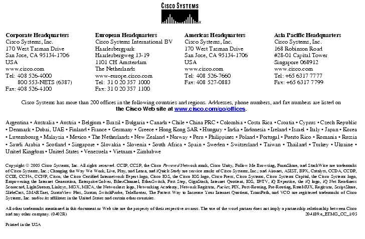 Text Box:  Corporate HeadquartersCisco Systems, Inc.170 West Tasman DriveSan Jose, CA 95134-1706USAwww.cisco.comTel:   408 526-4000    800 553-NETS (6387)Fax: 408 526-4100    European HeadquartersCisco Systems International BVHaarlerbergparkHaarlerbergweg 13-191101 CH AmsterdamThe Netherlandswww-europe.cisco.comTel:  31 0 20 357 1000Fax:    31 0 20 357 1100    Americas HeadquartersCisco Systems, Inc.170 West Tasman DriveSan Jose, CA 95134-1706USAwww.cisco.comTel:    408 526-7660Fax:    408 527-0883    Asia Pacific HeadquartersCisco Systems, Inc.168 Robinson Road#28-01 Capital TowerSingapore 068912www.cisco.comTel: +65 6317 7777Fax: +65 6317 7799Cisco Systems has more than 200 offices in the following countries and regions. Addresses, phone numbers, and fax numbers are listed onthe Cisco Web site at www.cisco.com/go/offices.Argentina · Australia · Austria · Belgium · Brazil · Bulgaria · Canada · Chile · China PRC · Colombia · Costa Rica · Croatia · Cyprus · Czech Republic · Denmark · Dubai, UAE · Finland · France · Germany · Greece · Hong Kong SAR · Hungary · India · Indonesia · Ireland · Israel · Italy · Japan · Korea · Luxembourg · Malaysia · Mexico · The Netherlands · New Zealand · Norway · Peru · Philippines · Poland · Portugal · Puerto Rico · Romania · Russia · Saudi Arabia · Scotland · Singapore · Slovakia · Slovenia · South Africa · Spain · Sweden · Switzerland · Taiwan · Thailand · Turkey · Ukraine · United Kingdom · United States · Venezuela · Vietnam · ZimbabweCopyright  2005 Cisco Systems, Inc. All rights reserved. CCIP, CCSP, the Cisco Powered Network mark, Cisco Unity, Follow Me Browsing, FormShare, and StackWise are trademarks of Cisco Systems, Inc.; Changing the Way We Work, Live, Play, and Learn, and iQuick Study are service marks of Cisco Systems, Inc.; and Aironet, ASIST, BPX, Catalyst, CCDA, CCDP, CCIE, CCNA, CCNP, Cisco, the Cisco Certified Internetwork Expert logo, Cisco IOS, the Cisco IOS logo, Cisco Press, Cisco Systems, Cisco Systems Capital, the Cisco Systems logo, Empowering the Internet Generation, Enterprise/Solver, EtherChannel, EtherSwitch, Fast Step, GigaStack, Internet Quotient, IOS, IP/TV, iQ Expertise, the iQ logo, iQ Net Readiness Scorecard, LightStream, Linksys, MGX, MICA, the Networkers logo, Networking Academy, Network Registrar, Packet, PIX, Post-Routing, Pre-Routing, RateMUX, Registrar, ScriptShare, SlideCast, SMARTnet, StrataView Plus, Stratm, SwitchProbe, TeleRouter, The Fastest Way to Increase Your Internet Quotient, TransPath, and VCO are registered trademarks of Cisco Systems, Inc. and/or its affiliates in the United States and certain other countries.All other trademarks mentioned in this document or Web site are the property of their respective owners. The use of the word partner does not imply a partnership relationship between Cisco and any other company. (0402R)  204189.e_ETMG_CC_1/05Printed in the USA