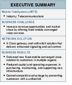 Text Box: EXECUTIVE SUMMARYMobile TeleSystems (MTS)●   Industry: TelecommunicationsBUSINESS CHALLENGE●   Increase revenue opportunities and market share by offering fixed-mobile converged voice services.NETWORK SOLUTION●   A Cisco gateway and softswitch solution that delivers enhanced signaling and call control.BUSINESS RESULTS●   Delivered new fixed-mobile converged voice solution to customers in multiple regions.●    Reduced capital and operating expenses in purchasing, maintaining, and supporting new infrastructure.●    Gained competitive advantage by presenting customers with a unified bill.