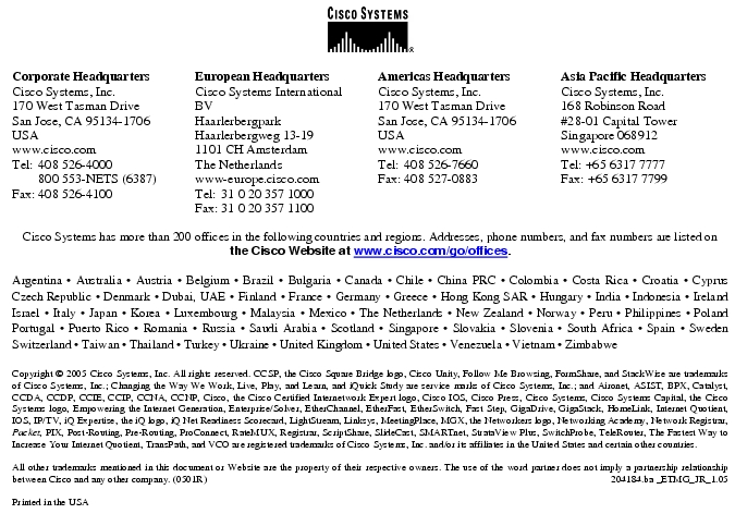 Text Box: Corporate HeadquartersCisco Systems, Inc.170 West Tasman DriveSan Jose, CA 95134-1706USAwww.cisco.comTel: 408 526-4000 800 553-NETS (6387)Fax: 408 526-4100 European HeadquartersCisco Systems International BVHaarlerbergparkHaarlerbergweg 13-191101 CH AmsterdamThe Netherlandswww-europe.cisco.comTel: 31 0 20 357 1000Fax: 31 0 20 357 1100 Americas HeadquartersCisco Systems, Inc.170 West Tasman DriveSan Jose, CA 95134-1706USAwww.cisco.comTel: 408 526-7660Fax: 408 527-0883 Asia Pacific HeadquartersCisco Systems, Inc.168 Robinson Road#28-01 Capital TowerSingapore 068912www.cisco.comTel: +65 6317 7777Fax: +65 6317 7799Cisco Systems has more than 200 offices in the following countries and regions. Addresses, phone numbers, and fax numbers are listed onthe Cisco Website at www.cisco.com/go/offices.Argentina · Australia · Austria · Belgium · Brazil · Bulgaria · Canada · Chile · China PRC · Colombia · Costa Rica · Croatia · Cyprus Czech Republic · Denmark · Dubai, UAE · Finland · France · Germany · Greece · Hong Kong SAR · Hungary · India · Indonesia · Ireland Israel · Italy · Japan · Korea · Luxembourg · Malaysia · Mexico · The Netherlands · New Zealand · Norway · Peru · Philippines · Poland Portugal · Puerto Rico · Romania · Russia · Saudi Arabia · Scotland · Singapore · Slovakia · Slovenia · South Africa · Spain · Sweden Switzerland · Taiwan · Thailand · Turkey · Ukraine · United Kingdom · United States · Venezuela · Vietnam · Zimbabwe Copyright © 2005 Cisco Systems, Inc. All rights reserved. CCSP, the Cisco Square Bridge logo, Cisco Unity, Follow Me Browsing, FormShare, and StackWise are trademarks of Cisco Systems, Inc.; Changing the Way We Work, Live, Play, and Learn, and iQuick Study are service marks of Cisco Systems, Inc.; and Aironet, ASIST, BPX, Catalyst, CCDA, CCDP, CCIE, CCIP, CCNA, CCNP, Cisco, the Cisco Certified Internetwork Expert logo, Cisco IOS, Cisco Press, Cisco Systems, Cisco Systems Capital, the Cisco Systems logo, Empowering the Internet Generation, Enterprise/Solver, EtherChannel, EtherFast, EtherSwitch, Fast Step, GigaDrive, GigaStack, HomeLink, Internet Quotient, IOS, IP/TV, iQ Expertise, the iQ logo, iQ Net Readiness Scorecard, LightStream, Linksys, MeetingPlace, MGX, the Networkers logo, Networking Academy, Network Registrar, Packet, PIX, Post-Routing, Pre-Routing, ProConnect, RateMUX, Registrar, ScriptShare, SlideCast, SMARTnet, StrataView Plus, SwitchProbe, TeleRouter, The Fastest Way to Increase Your Internet Quotient, TransPath, and VCO are registered trademarks of Cisco Systems, Inc. and/or its affiliates in the United States and certain other countries.All other trademarks mentioned in this document or Website are the property of their respective owners. The use of the word partner does not imply a partnership relationship between Cisco and any other company. (0501R) 204184.ba _ETMG_JR_1.05Printed in the USAXXXXXX.xx_ETMG_XX_12.04
