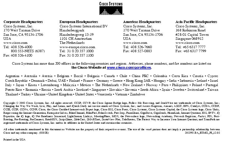 Text Box:  Corporate HeadquartersCisco Systems, Inc.170 West Tasman DriveSan Jose, CA 95134-1706USAwww.cisco.comTel:   408 526-4000    800 553-NETS (6387)Fax: 408 526-4100    European HeadquartersCisco Systems International BVHaarlerbergparkHaarlerbergweg 13-191101 CH AmsterdamThe Netherlandswww-europe.cisco.comTel:  31 0 20 357 1000Fax:    31 0 20 357 1100    Americas HeadquartersCisco Systems, Inc.170 West Tasman DriveSan Jose, CA 95134-1706USAwww.cisco.comTel:    408 526-7660Fax:    408 527-0883    Asia Pacific HeadquartersCisco Systems, Inc.168 Robinson Road#28-01 Capital TowerSingapore 068912www.cisco.comTel: +65 6317 7777Fax: +65 6317 7799Cisco Systems has more than 200 offices in the following countries and regions. Addresses, phone numbers, and fax numbers are listed onthe Cisco Website at www.cisco.com/go/offices.Argentina · Australia · Austria · Belgium · Brazil · Bulgaria · Canada · Chile · China PRC · Colombia · Costa Rica · Croatia · Cyprus Czech Republic · Denmark · Dubai, UAE · Finland · France · Germany · Greece · Hong Kong SAR · Hungary · India · Indonesia · Ireland · Israel Italy · Japan · Korea · Luxembourg · Malaysia · Mexico · The Netherlands · New Zealand · Norway · Peru · Philippines · Poland · Portugal Puerto Rico · Romania · Russia · Saudi Arabia · Scotland · Singapore · Slovakia · Slovenia · South Africa · Spain · Sweden · Switzerland · Taiwan Thailand · Turkey · Ukraine · United Kingdom · United States · Venezuela · Vietnam · ZimbabweCopyright  2005 Cisco Systems, Inc. All rights reserved. CCSP, CCVP, the Cisco Square Bridge logo, Follow Me Browsing, and StackWise are trademarks of Cisco Systems, Inc.; Changing the Way We Work, Live, Play, and Learn, and iQuick Study are service marks of Cisco Systems, Inc.; and Access Registrar, Aironet, ASIST, BPX, Catalyst, CCDA, CCDP, CCIE, CCIP, CCNA, CCNP, Cisco, the Cisco Certified Internetwork Expert logo, Cisco IOS, Cisco Press, Cisco Systems, Cisco Systems Capital, the Cisco Systems logo, Cisco Unity, Empowering the Internet Generation, Enterprise/Solver, EtherChannel, EtherFast, EtherSwitch, Fast Step, FormShare, GigaDrive, GigaStack, HomeLink, Internet Quotient, IOS, IP/TV, iQ Expertise, the iQ logo, iQ Net Readiness Scorecard, LightStream, Linksys, MeetingPlace, MGX, the Networkers logo, Networking Academy, Network Registrar, Packet, PIX, Post-Routing, Pre-Routing, ProConnect, RateMUX, ScriptShare, SlideCast, SMARTnet, StrataView Plus, TeleRouter, The Fastest Way to Increase Your Internet Quotient, and TransPath are registered trademarks of Cisco Systems, Inc. and/or its affiliates in the United States and certain other countries.All other trademarks mentioned in this document or Website are the property of their respective owners. The use of the word partner does not imply a partnership relationship between Cisco and any other company. (0502R)   205393.BA_ETMG_PI_12.05Printed in the USA