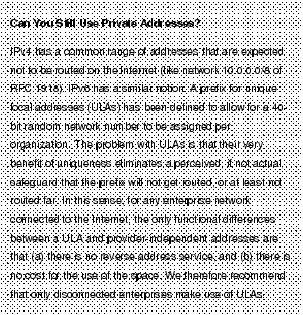 Text Box: Can You Still Use Private Addresses?IPv4 has a common range of addresses that are expected not to be routed on the Internet (like network 10.0.0.0/8 of RFC 1918). IPv6 has a similar notion. A prefix for unique local addresses (ULAs) has been defined to allow for a 40-bit random network number to be assigned per organization. The problem with ULAs is that their very benefit of uniqueness eliminates a perceived, if not actual, safeguard that the prefix will not get routed, or at least not routed far. In this sense, for any enterprise network connected to the Internet, the only functional differences between a ULA and provider-independent addresses are that (a) there is no reverse address service, and (b) there is no cost for the use of the space. We therefore recommend that only disconnected enterprises make use of ULAs.