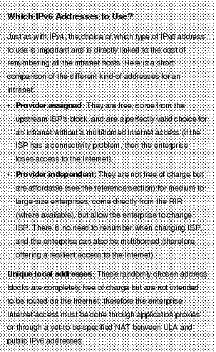 Text Box: Which IPv6 Addresses to Use?Just as with IPv4, the choice of which type of IPv6 address to use is important and is directly linked to the cost of renumbering all the intranet hosts. Here is a short comparison of the different kind of addresses for an intranet:·    Provider assigned: They are free, come from the upstream ISP's block, and are a perfectly valid choice for an intranet without a multihomed Internet access (if the ISP has a connectivity problem, then the enterprise loses access to the Internet).· Provider independent: They are not free of charge but are affordable (see the reference section) for medium to large size enterprises, come directly from the RIR (where available), but allow the enterprise to change ISP. There is no need to renumber when changing ISP, and the enterprise can also be multihomed (therefore offering a resilient access to the Internet).Unique local addresses: These randomly chosen address blocks are completely free of charge but are not intended to be routed on the Internet; therefore the enterprise Internet access must be done through application proxies or through a yet-to-be-specified NAT between ULA and public IPv6 addresses.