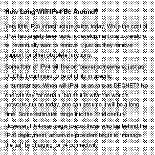 Text Box: How Long Will IPv4 Be Around?Very little IPv6 infrastructure exists today. While the cost of IPv4 has largely been sunk in development costs, vendors will eventually want to remove it, just as they remove support for other obsolete functions.Some form of IPv4 will live on forever somewhere, just as DECNET continues to be of utility in specific circumstances. When will IPv4 be as rare as DECNET? No one can say for certain, but as it is what the world's networks run on today, one can assume it will be a long time. Some estimates range into the 22nd century.However, IPv4 may begin to cost those who lag behind the IPv6 deployment, as service providers begin to "manage the tail" by charging for v4 connectivity.