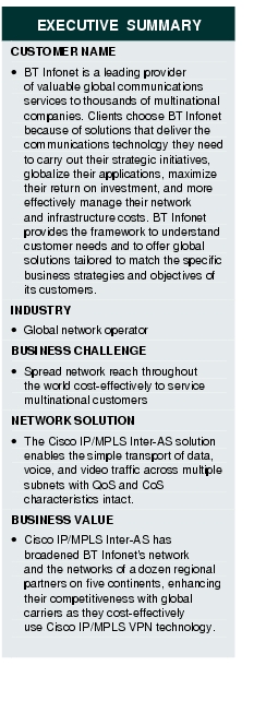 Text Box: EXECUTIVE SUMMARYCUSTOMER NAME·   BT Infonet is a leading provider of valuable global communications services to thousands of multinational companies. Clients choose BT Infonet because of solutions that deliver the communications technology they need to carry out their strategic initiatives, globalize their applications, maximize their return on investment, and more effectively manage their network and infrastructure costs. BT Infonet provides the framework to understand customer needs and to offer global solutions tailored to match the specific business strategies and objectives of its customers.INDUSTRY· Global network operatorBUSINESS CHALLENGE·  Spread network reach throughout the world cost-effectively to service multinational customersNETWORK SOLUTION·  The Cisco IP/MPLS Inter-AS solution enables the simple transport of data, voice, and video traffic across multiple subnets with QoS and CoS characteristics intact.BUSINESS VALUE·  Cisco IP/MPLS Inter-AS has broadened BT Infonet's network and the networks of a dozen regional partners on five continents, enhancing their competitiveness with global carriers as they cost-effectively use Cisco IP/MPLS VPN technology.