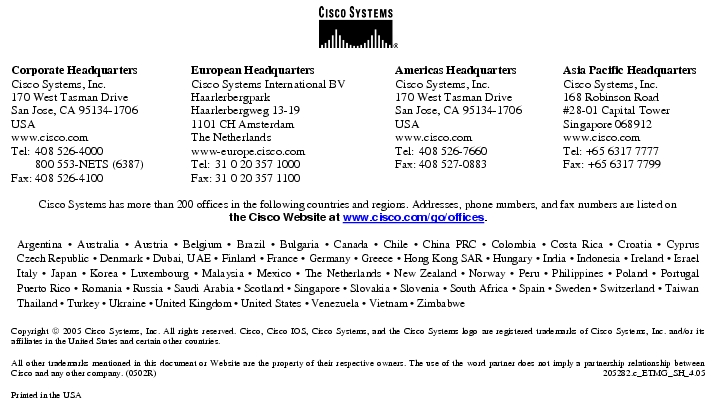 Text Box:  Corporate HeadquartersCisco Systems, Inc.170 West Tasman DriveSan Jose, CA 95134-1706USAwww.cisco.comTel:   408 526-4000    800 553-NETS (6387)Fax: 408 526-4100    European HeadquartersCisco Systems International BVHaarlerbergparkHaarlerbergweg 13-191101 CH AmsterdamThe Netherlandswww-europe.cisco.comTel:  31 0 20 357 1000Fax:    31 0 20 357 1100    Americas HeadquartersCisco Systems, Inc.170 West Tasman DriveSan Jose, CA 95134-1706USAwww.cisco.comTel:    408 526-7660Fax:    408 527-0883    Asia Pacific HeadquartersCisco Systems, Inc.168 Robinson Road#28-01 Capital TowerSingapore 068912www.cisco.comTel: +65 6317 7777Fax: +65 6317 7799Cisco Systems has more than 200 offices in the following countries and regions. Addresses, phone numbers, and fax numbers are listed onthe Cisco Website at www.cisco.com/go/offices.Argentina · Australia · Austria · Belgium · Brazil · Bulgaria · Canada · Chile · China PRC · Colombia · Costa Rica · Croatia · Cyprus Czech Republic · Denmark · Dubai, UAE · Finland · France · Germany · Greece · Hong Kong SAR · Hungary · India · Indonesia · Ireland · Israel Italy · Japan · Korea · Luxembourg · Malaysia · Mexico · The Netherlands · New Zealand · Norway · Peru · Philippines · Poland · Portugal Puerto Rico · Romania · Russia · Saudi Arabia · Scotland · Singapore · Slovakia · Slovenia · South Africa · Spain · Sweden · Switzerland · Taiwan Thailand · Turkey · Ukraine · United Kingdom · United States · Venezuela · Vietnam · ZimbabweCopyright  2005 Cisco Systems, Inc. All rights reserved. Cisco, Cisco IOS, Cisco Systems, and the Cisco Systems logo are registered trademarks of Cisco Systems, Inc. and/or its affiliates in the United States and certain other countries.All other trademarks mentioned in this document or Website are the property of their respective owners. The use of the word partner does not imply a partnership relationship between Cisco and any other company. (0502R)   205282.c_ETMG_SH_4.05Printed in the USA