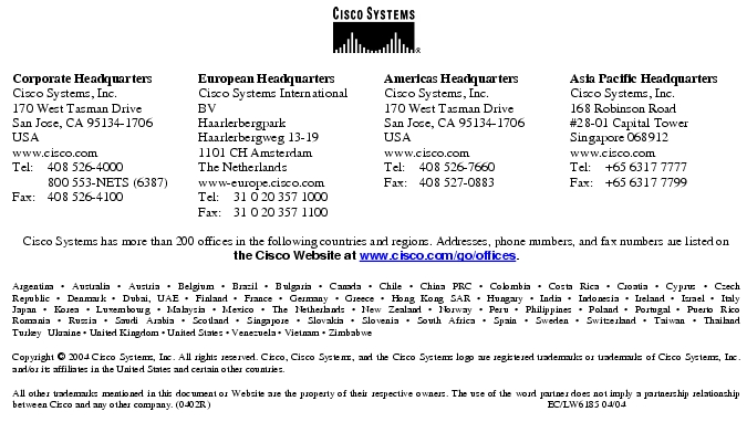 Text Box:  Corporate HeadquartersCisco Systems, Inc.170 West Tasman DriveSan Jose, CA 95134-1706USAwww.cisco.comTel: 408 526-4000    800 553-NETS (6387)Fax: 408 526-4100    European HeadquartersCisco Systems International BVHaarlerbergparkHaarlerbergweg 13-191101 CH AmsterdamThe Netherlandswww-europe.cisco.comTel:  31 0 20 357 1000Fax:    31 0 20 357 1100    Americas HeadquartersCisco Systems, Inc.170 West Tasman DriveSan Jose, CA 95134-1706USAwww.cisco.comTel:    408 526-7660Fax:    408 527-0883    Asia Pacific HeadquartersCisco Systems, Inc.168 Robinson Road#28-01 Capital Tower Singapore 068912www.cisco.comTel:     +65 6317 7777Fax:   +65 6317 7799Cisco Systems has more than 200 offices in the following countries and regions. Addresses, phone numbers, and fax numbers are listed on the Cisco Website at www.cisco.com/go/offices.Argentina · Australia · Austria · Belgium · Brazil · Bulgaria · Canada · Chile · China PRC · Colombia · Costa Rica · Croatia · Cyprus · CzechRepublic · Denmark · Dubai, UAE · Finland · France · Germany · Greece · Hong Kong SAR · Hungary · India · Indonesia · Ireland · Israel · ItalyJapan · Korea · Luxembourg · Malaysia · Mexico · The Netherlands · New Zealand · Norway · Peru · Philippines · Poland · Portugal · Puerto RicoRomania · Russia · Saudi Arabia · Scotland · Singapore · Slovakia · Slovenia · South Africa · Spain · Sweden · Switzerland · Taiwan · ThailandTurkey  Ukraine · United Kingdom · United States · Venezuela · Vietnam · ZimbabweCopyright © 2004 Cisco Systems, Inc. All rights reserved. Cisco, Cisco Systems, and the Cisco Systems logo are registered trademarks or trademarks of Cisco Systems, Inc. and/or its affiliates in the United States and certain other countries.All other trademarks mentioned in this document or Website are the property of their respective owners. The use of the word partner does not imply a partnership relationship between Cisco and any other company. (0402R)                                                                                                                               EC/LW6185 04/04