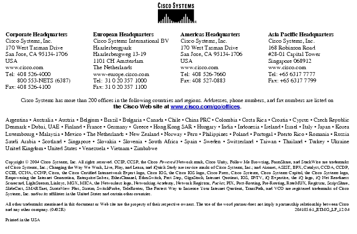 Text Box:  Corporate HeadquartersCisco Systems, Inc.170 West Tasman DriveSan Jose, CA 95134-1706USAwww.cisco.comTel:   408 526-4000    800 553-NETS (6387)Fax: 408 526-4100    European HeadquartersCisco Systems International BVHaarlerbergparkHaarlerbergweg 13-191101 CH AmsterdamThe Netherlandswww-europe.cisco.comTel:  31 0 20 357 1000Fax:    31 0 20 357 1100    Americas HeadquartersCisco Systems, Inc.170 West Tasman DriveSan Jose, CA 95134-1706USAwww.cisco.comTel:    408 526-7660Fax:    408 527-0883    Asia Pacific HeadquartersCisco Systems, Inc.168 Robinson Road#28-01 Capital Tower Singapore 068912www.cisco.comTel: +65 6317 7777Fax: +65 6317 7799Cisco Systems has more than 200 offices in the following countries and regions. Addresses, phone numbers, and fax numbers are listed onthe Cisco Web site at www.cisco.com/go/offices.Argentina · Australia · Austria · Belgium · Brazil · Bulgaria · Canada · Chile · China PRC · Colombia · Costa Rica · Croatia · Cyprus · Czech Republic Denmark · Dubai, UAE · Finland · France · Germany · Greece · Hong Kong SAR · Hungary · India · Indonesia · Ireland · Israel · Italy · Japan · Korea Luxembourg · Malaysia · Mexico · The Netherlands · New Zealand · Norway · Peru · Philippines · Poland · Portugal · Puerto Rico · Romania · Russia Saudi Arabia · Scotland · Singapore · Slovakia · Slovenia · South Africa · Spain · Sweden · Switzerland · Taiwan · Thailand · Turkey · Ukraine United Kingdom · United States · Venezuela · Vietnam · ZimbabweCopyright  2004 Cisco Systems, Inc. All rights reserved. CCIP, CCSP, the Cisco Powered Network mark, Cisco Unity, Follow Me Browsing, FormShare, and StackWise are trademarks of Cisco Systems, Inc.; Changing the Way We Work, Live, Play, and Learn, and iQuick Study are service marks of Cisco Systems, Inc.; and Aironet, ASIST, BPX, Catalyst, CCDA, CCDP, CCIE, CCNA, CCNP, Cisco, the Cisco Certified Internetwork Expert logo, Cisco IOS, the Cisco IOS logo, Cisco Press, Cisco Systems, Cisco Systems Capital, the Cisco Systems logo, Empowering the Internet Generation, Enterprise/Solver, EtherChannel, EtherSwitch, Fast Step, GigaStack, Internet Quotient, IOS, IP/TV, iQ Expertise, the iQ logo, iQ Net Readiness Scorecard, LightStream, Linksys, MGX, MICA, the Networkers logo, Networking Academy, Network Registrar, Packet, PIX, Post-Routing, Pre-Routing, RateMUX, Registrar, ScriptShare, SlideCast, SMARTnet, StrataView Plus, Stratm, SwitchProbe, TeleRouter, The Fastest Way to Increase Your Internet Quotient, TransPath, and VCO are registered trademarks of Cisco Systems, Inc. and/or its affiliates in the United States and certain other countries.All other trademarks mentioned in this document or Web site are the property of their respective owners. The use of the word partner does not imply a partnership relationship between Cisco and any other company. (0402R)     204105.61_ETMG_LF_12.04Printed in the USA