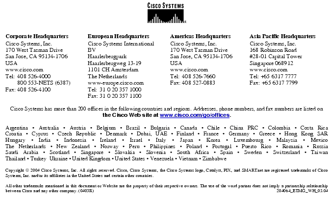 Text Box:  Corporate HeadquartersCisco Systems, Inc.170 West Tasman DriveSan Jose, CA 95134-1706USAwww.cisco.comTel:    408 526-4000    800 553-NETS (6387)Fax: 408 526-4100    European HeadquartersCisco Systems International BVHaarlerbergparkHaarlerbergweg 13-191101 CH AmsterdamThe Netherlandswww-europe.cisco.comTel:  31 0 20 357 1000Fax:    31 0 20 357 1100    Americas HeadquartersCisco Systems, Inc.170 West Tasman DriveSan Jose, CA 95134-1706USAwww.cisco.comTel:    408 526-7660Fax:    408 527-0883    Asia Pacific HeadquartersCisco Systems, Inc.168 Robinson Road#28-01 Capital Tower Singapore 068912www.cisco.comTel: +65 6317 7777Fax: +65 6317 7799Cisco Systems has more than 200 offices in the following countries and regions. Addresses, phone numbers, and fax numbers are listed on the Cisco Web site at www.cisco.com/go/offices.Argentina · Australia · Austria · Belgium · Brazil · Bulgaria · Canada · Chile · China PRC · Colombia · Costa RicaCroatia · Cyprus · Czech Republic · Denmark · Dubai, UAE · Finland · France · Germany · Greece · Hong Kong SARHungary · India · Indonesia · Ireland · Israel · Italy · Japan · Korea · Luxembourg · Malaysia · MexicoThe Netherlands · New Zealand · Norway · Peru · Philippines · Poland · Portugal · Puerto Rico · Romania · RussiaSaudi Arabia · Scotland · Singapore · Slovakia · Slovenia · South Africa · Spain · Sweden · Switzerland · TaiwanThailand · Turkey  Ukraine · United Kingdom · United States · Venezuela · Vietnam · ZimbabweCopyright  2004 Cisco Systems, Inc. All rights reserved. Cisco, Cisco Systems, the Cisco Systems logo, Catalyst, PIX, and SMARTnet are registered trademarks of Cisco Systems, Inc. and/or its affiliates in the United States and certain other countries.All other trademarks mentioned in this document or Website are the property of their respective owners. The use of the word partner does not imply a partnership relationship between Cisco and any other company. (0403R)  204064_ETMG_WH_05.04