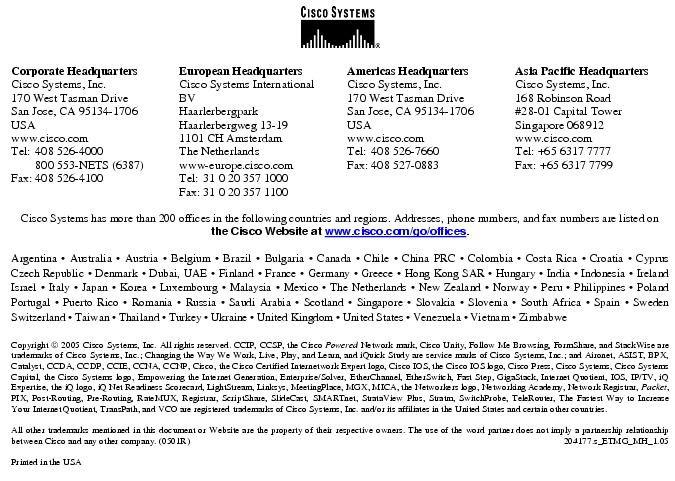 Text Box:  Corporate HeadquartersCisco Systems, Inc.170 West Tasman DriveSan Jose, CA 95134-1706USAwww.cisco.comTel:   408 526-4000    800 553-NETS (6387)Fax: 408 526-4100    European HeadquartersCisco Systems International BVHaarlerbergparkHaarlerbergweg 13-191101 CH AmsterdamThe Netherlandswww-europe.cisco.comTel:  31 0 20 357 1000Fax:    31 0 20 357 1100    Americas HeadquartersCisco Systems, Inc.170 West Tasman DriveSan Jose, CA 95134-1706USAwww.cisco.comTel:    408 526-7660Fax:    408 527-0883    Asia Pacific HeadquartersCisco Systems, Inc.168 Robinson Road#28-01 Capital TowerSingapore 068912www.cisco.comTel: +65 6317 7777Fax: +65 6317 7799Cisco Systems has more than 200 offices in the following countries and regions. Addresses, phone numbers, and fax numbers are listed onthe Cisco Website at www.cisco.com/go/offices.Argentina · Australia · Austria · Belgium · Brazil · Bulgaria · Canada · Chile · China PRC · Colombia · Costa Rica · Croatia · Cyprus Czech Republic · Denmark · Dubai, UAE · Finland · France · Germany · Greece · Hong Kong SAR · Hungary · India · Indonesia · Ireland Israel · Italy · Japan · Korea · Luxembourg · Malaysia · Mexico · The Netherlands · New Zealand · Norway · Peru · Philippines · Poland Portugal · Puerto Rico · Romania · Russia · Saudi Arabia · Scotland · Singapore · Slovakia · Slovenia · South Africa · Spain · Sweden Switzerland · Taiwan · Thailand · Turkey · Ukraine · United Kingdom · United States · Venezuela · Vietnam · Zimbabwe                      Copyright  2005 Cisco Systems, Inc. All rights reserved. CCIP, CCSP, the Cisco Powered Network mark, Cisco Unity, Follow Me Browsing, FormShare, and StackWise are trademarks of Cisco Systems, Inc.; Changing the Way We Work, Live, Play, and Learn, and iQuick Study are service marks of Cisco Systems, Inc.; and Aironet, ASIST, BPX, Catalyst, CCDA, CCDP, CCIE, CCNA, CCNP, Cisco, the Cisco Certified Internetwork Expert logo, Cisco IOS, the Cisco IOS logo, Cisco Press, Cisco Systems, Cisco Systems Capital, the Cisco Systems logo, Empowering the Internet Generation, Enterprise/Solver, EtherChannel, EtherSwitch, Fast Step, GigaStack, Internet Quotient, IOS, IP/TV, iQ Expertise, the iQ logo, iQ Net Readiness Scorecard, LightStream, Linksys, MeetingPlace, MGX, MICA, the Networkers logo, Networking Academy, Network Registrar, Packet, PIX, Post-Routing, Pre-Routing, RateMUX, Registrar, ScriptShare, SlideCast, SMARTnet, StrataView Plus, Stratm, SwitchProbe, TeleRouter, The Fastest Way to Increase Your Internet Quotient, TransPath, and VCO are registered trademarks of Cisco Systems, Inc. and/or its affiliates in the United States and certain other countries.All other trademarks mentioned in this document or Website are the property of their respective owners. The use of the word partner does not imply a partnership relationship between Cisco and any other company. (0501R)    204177.s_ETMG_MH_1.05Printed in the USAXXXXXX.xx_ETMG_XX_12.04