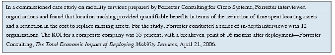 Text Box: In a commissioned case study on mobility services prepared by Forrester Consulting for Cisco Systems, Forrester interviewed organizations and found that location tracking provided quantifiable benefits in terms of the reduction of time spent locating assets and a reduction in the cost to replace missing assets. For the study, Forrester conducted a series of in-depth interviews with 12 organizations. The ROI for a composite company was 55 percent, with a breakeven point of 16 months after deployment-Forrester Consulting, The Total Economic Impact of Deploying Mobility Services, April 21, 2006.