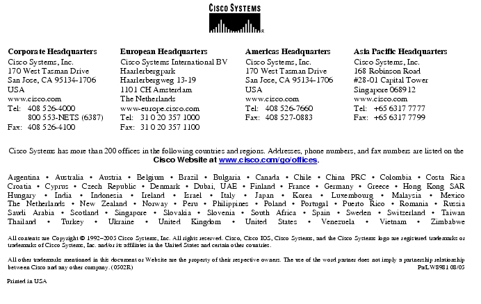 Text Box: Corporate HeadquartersCisco Systems, Inc.170 West Tasman DriveSan Jose, CA 95134-1706USAwww.cisco.comTel: 408 526-4000 800 553-NETS (6387)Fax: 408 526-4100 European HeadquartersCisco Systems International BVHaarlerbergparkHaarlerbergweg 13-191101 CH AmsterdamThe Netherlandswww-europe.cisco.comTel: 31 0 20 357 1000Fax: 31 0 20 357 1100 Americas HeadquartersCisco Systems, Inc.170 West Tasman DriveSan Jose, CA 95134-1706USAwww.cisco.comTel: 408 526-7660Fax: 408 527-0883 Asia Pacific HeadquartersCisco Systems, Inc.168 Robinson Road#28-01 Capital Tower Singapore 068912www.cisco.comTel: +65 6317 7777Fax: +65 6317 7799Cisco Systems has more than 200 offices in the following countries and regions. Addresses, phone numbers, and fax numbers are listed on theCisco Website at www.cisco.com/go/offices.Argentina · Australia · Austria · Belgium · Brazil · Bulgaria · Canada · Chile · China PRC · Colombia · Costa RicaCroatia · Cyprus · Czech Republic · Denmark · Dubai, UAE · Finland · France · Germany · Greece · Hong Kong SARHungary · India · Indonesia · Ireland · Israel · Italy · Japan · Korea · Luxembourg · Malaysia · MexicoThe Netherlands · New Zealand · Norway · Peru · Philippines · Poland · Portugal · Puerto Rico · Romania · RussiaSaudi Arabia · Scotland · Singapore · Slovakia · Slovenia · South Africa · Spain · Sweden · Switzerland · TaiwanThailand · Turkey · Ukraine · United Kingdom · United States · Venezuela · Vietnam · ZimbabweAll contents are Copyright © 1992-2005 Cisco Systems, Inc. All rights reserved. Cisco, Cisco IOS, Cisco Systems, and the Cisco Systems logo are registered trademarks or trademarks of Cisco Systems, Inc. and/or its affiliates in the United States and certain other countries.All other trademarks mentioned in this document or Website are the property of their respective owners. The use of the word partner does not imply a partnership relationship between Cisco and any other company. (0502R) Pa/LW8981 08/05Printed in USA