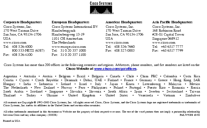 Text Box:  Corporate HeadquartersCisco Systems, Inc.170 West Tasman DriveSan Jose, CA 95134-1706USAwww.cisco.comTel:   408 526-4000    800 553-NETS (6387)Fax: 408 526-4100    European HeadquartersCisco Systems International BVHaarlerbergparkHaarlerbergweg 13-191101 CH AmsterdamThe Netherlandswww-europe.cisco.comTel:  31 0 20 357 1000Fax:    31 0 20 357 1100    Americas HeadquartersCisco Systems, Inc.170 West Tasman DriveSan Jose, CA 95134-1706USAwww.cisco.comTel:    408 526-7660Fax:    408 527-0883    Asia Pacific HeadquartersCisco Systems, Inc.168 Robinson Road#28-01 Capital Tower Singapore 068912www.cisco.comTel:     +65 6317 7777Fax:   +65 6317 7799Cisco Systems has more than 200 offices in the following countries and regions. Addresses, phone numbers, and fax numbers are listed on theCisco Website at www.cisco.com/go/offices.Argentina · Australia · Austria · Belgium · Brazil · Bulgaria · Canada · Chile · China PRC · Colombia · Costa RicaCroatia · Cyprus · Czech Republic · Denmark · Dubai, UAE · Finland · France · Germany · Greece · Hong Kong SARHungary · India · Indonesia · Ireland · Israel · Italy · Japan · Korea · Luxembourg · Malaysia · MexicoThe Netherlands · New Zealand · Norway · Peru · Philippines · Poland · Portugal · Puerto Rico · Romania · RussiaSaudi Arabia · Scotland · Singapore · Slovakia · Slovenia · South Africa · Spain · Sweden · Switzerland · TaiwanThailand · Turkey · Ukraine · United Kingdom · United States · Venezuela · Vietnam · ZimbabweAll contents are Copyright © 1992-2005 Cisco Systems, Inc. All rights reserved. Cisco, Cisco Systems, and the Cisco Systems logo are registered trademarks or trademarks of Cisco Systems, Inc. and/or its affiliates in the United States and certain other countries.All other trademarks mentioned in this document or Website are the property of their respective owners. The use of the word partner does not imply a partnership relationship between Cisco and any other company. (0502R)  Pa/LW9508 10/05Printed in USA