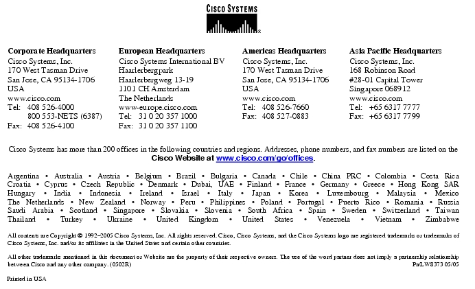 Text Box: Corporate HeadquartersCisco Systems, Inc.170 West Tasman DriveSan Jose, CA 95134-1706USAwww.cisco.comTel: 408 526-4000 800 553-NETS (6387)Fax: 408 526-4100 European HeadquartersCisco Systems International BVHaarlerbergparkHaarlerbergweg 13-191101 CH AmsterdamThe Netherlandswww-europe.cisco.comTel: 31 0 20 357 1000Fax: 31 0 20 357 1100 Americas HeadquartersCisco Systems, Inc.170 West Tasman DriveSan Jose, CA 95134-1706USAwww.cisco.comTel: 408 526-7660Fax: 408 527-0883 Asia Pacific HeadquartersCisco Systems, Inc.168 Robinson Road#28-01 Capital Tower Singapore 068912www.cisco.comTel: +65 6317 7777Fax: +65 6317 7799Cisco Systems has more than 200 offices in the following countries and regions. Addresses, phone numbers, and fax numbers are listed on theCisco Website at www.cisco.com/go/offices.Argentina · Australia · Austria · Belgium · Brazil · Bulgaria · Canada · Chile · China PRC · Colombia · Costa RicaCroatia · Cyprus · Czech Republic · Denmark · Dubai, UAE · Finland · France · Germany · Greece · Hong Kong SARHungary · India · Indonesia · Ireland · Israel · Italy · Japan · Korea · Luxembourg · Malaysia · MexicoThe Netherlands · New Zealand · Norway · Peru · Philippines · Poland · Portugal · Puerto Rico · Romania · RussiaSaudi Arabia · Scotland · Singapore · Slovakia · Slovenia · South Africa · Spain · Sweden · Switzerland · TaiwanThailand · Turkey · Ukraine · United Kingdom · United States · Venezuela · Vietnam · ZimbabweAll contents are Copyright © 1992-2005 Cisco Systems, Inc. All rights reserved. Cisco, Cisco Systems, and the Cisco Systems logo are registered trademarks or trademarks of Cisco Systems, Inc. and/or its affiliates in the United States and certain other countries.All other trademarks mentioned in this document or Website are the property of their respective owners. The use of the word partner does not imply a partnership relationship between Cisco and any other company. (0502R) Pa/LW8373 05/05Printed in USA