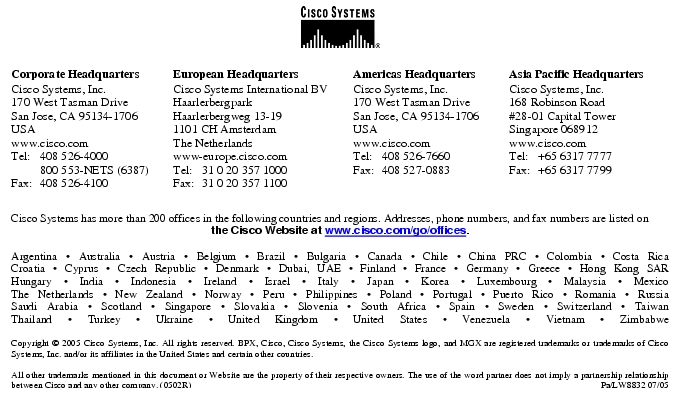 Text Box:  Corporate HeadquartersCisco Systems, Inc.170 West Tasman DriveSan Jose, CA 95134-1706USAwww.cisco.comTel:   408 526-4000    800 553-NETS (6387)Fax: 408 526-4100    European HeadquartersCisco Systems International BVHaarlerbergparkHaarlerbergweg 13-191101 CH AmsterdamThe Netherlandswww-europe.cisco.comTel:  31 0 20 357 1000Fax:    31 0 20 357 1100    Americas HeadquartersCisco Systems, Inc.170 West Tasman DriveSan Jose, CA 95134-1706USAwww.cisco.comTel:    408 526-7660Fax:    408 527-0883    Asia Pacific HeadquartersCisco Systems, Inc.168 Robinson Road#28-01 Capital Tower Singapore 068912www.cisco.comTel:     +65 6317 7777Fax:   +65 6317 7799Cisco Systems has more than 200 offices in the following countries and regions. Addresses, phone numbers, and fax numbers are listed on the Cisco Website at www.cisco.com/go/offices.Argentina · Australia · Austria · Belgium · Brazil · Bulgaria · Canada · Chile · China PRC · Colombia · Costa RicaCroatia · Cyprus · Czech Republic · Denmark · Dubai, UAE · Finland · France · Germany · Greece · Hong Kong SARHungary · India · Indonesia · Ireland · Israel · Italy · Japan · Korea · Luxembourg · Malaysia · MexicoThe Netherlands · New Zealand · Norway · Peru · Philippines · Poland · Portugal · Puerto Rico · Romania · RussiaSaudi Arabia · Scotland · Singapore · Slovakia · Slovenia · South Africa · Spain · Sweden · Switzerland · TaiwanThailand · Turkey · Ukraine · United Kingdom · United States · Venezuela · Vietnam · ZimbabweCopyright © 2005 Cisco Systems, Inc. All rights reserved. BPX, Cisco, Cisco Systems, the Cisco Systems logo, and MGX are registered trademarks or trademarks of Cisco Systems, Inc. and/or its affiliates in the United States and certain other countries. All other trademarks mentioned in this document or Website are the property of their respective owners. The use of the word partner does not imply a partnership relationship between Cisco and any other company. (0502R)   Pa/LW8832 07/05Printed in USA