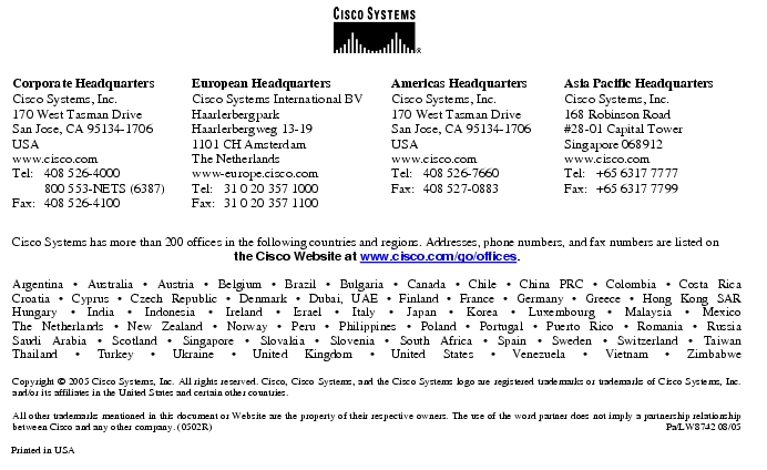 Text Box:  Corporate HeadquartersCisco Systems, Inc.170 West Tasman DriveSan Jose, CA 95134-1706USAwww.cisco.comTel:   408 526-4000    800 553-NETS (6387)Fax: 408 526-4100    European HeadquartersCisco Systems International BVHaarlerbergparkHaarlerbergweg 13-191101 CH AmsterdamThe Netherlandswww-europe.cisco.comTel:  31 0 20 357 1000Fax:    31 0 20 357 1100    Americas HeadquartersCisco Systems, Inc.170 West Tasman DriveSan Jose, CA 95134-1706USAwww.cisco.comTel:    408 526-7660Fax:    408 527-0883    Asia Pacific HeadquartersCisco Systems, Inc.168 Robinson Road#28-01 Capital Tower Singapore 068912www.cisco.comTel:     +65 6317 7777Fax:   +65 6317 7799Cisco Systems has more than 200 offices in the following countries and regions. Addresses, phone numbers, and fax numbers are listed on the Cisco Website at www.cisco.com/go/offices.Argentina · Australia · Austria · Belgium · Brazil · Bulgaria · Canada · Chile · China PRC · Colombia · Costa RicaCroatia · Cyprus · Czech Republic · Denmark · Dubai, UAE · Finland · France · Germany · Greece · Hong Kong SARHungary · India · Indonesia · Ireland · Israel · Italy · Japan · Korea · Luxembourg · Malaysia · MexicoThe Netherlands · New Zealand · Norway · Peru · Philippines · Poland · Portugal · Puerto Rico · Romania · RussiaSaudi Arabia · Scotland · Singapore · Slovakia · Slovenia · South Africa · Spain · Sweden · Switzerland · TaiwanThailand · Turkey · Ukraine · United Kingdom · United States · Venezuela · Vietnam · ZimbabweCopyright © 2005 Cisco Systems, Inc. All rights reserved. Cisco, Cisco Systems, and the Cisco Systems logo are registered trademarks or trademarks of Cisco Systems, Inc. and/or its affiliates in the United States and certain other countries. All other trademarks mentioned in this document or Website are the property of their respective owners. The use of the word partner does not imply a partnership relationship between Cisco and any other company. (0502R) Pa/LW8742 08/05Printed in USA