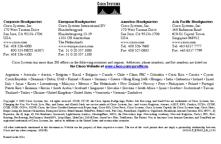 Text Box: Corporate HeadquartersCisco Systems, Inc.170 West Tasman DriveSan Jose, CA 95134-1706USAwww.cisco.comTel: 408 526-4000 800 553-NETS (6387)Fax: 408 526-4100 European HeadquartersCisco Systems International BVHaarlerbergparkHaarlerbergweg 13-191101 CH AmsterdamThe Netherlandswww-europe.cisco.comTel: 31 0 20 357 1000Fax: 31 0 20 357 1100 Americas HeadquartersCisco Systems, Inc.170 West Tasman DriveSan Jose, CA 95134-1706USAwww.cisco.comTel: 408 526-7660Fax: 408 527-0883 Asia Pacific HeadquartersCisco Systems, Inc.168 Robinson Road#28-01 Capital TowerSingapore 068912www.cisco.comTel: +65 6317 7777Fax: +65 6317 7799Cisco Systems has more than 200 offices in the following countries and regions. Addresses, phone numbers, and fax numbers are listed onthe Cisco Website at www.cisco.com/go/offices.Argentina · Australia · Austria · Belgium · Brazil · Bulgaria · Canada · Chile · China PRC · Colombia · Costa Rica · Croatia · Cyprus Czech Republic · Denmark · Dubai, UAE · Finland · France · Germany · Greece · Hong Kong SAR · Hungary · India · Indonesia · Ireland · Israel Italy · Japan · Korea · Luxembourg · Malaysia · Mexico · The Netherlands · New Zealand · Norway · Peru · Philippines · Poland · Portugal Puerto Rico · Romania · Russia · Saudi Arabia · Scotland · Singapore · Slovakia · Slovenia · South Africa · Spain · Sweden · Switzerland · Taiwan Thailand · Turkey · Ukraine · United Kingdom · United States · Venezuela · Vietnam · ZimbabweCopyright 2005 Cisco Systems, Inc. All rights reserved. CCSP, CCVP, the Cisco Square Bridge logo, Follow Me Browsing, and StackWise are trademarks of Cisco Systems, Inc.; Changing the Way We Work, Live, Play, and Learn, and iQuick Study are service marks of Cisco Systems, Inc.; and Access Registrar, Aironet, ASIST, BPX, Catalyst, CCDA, CCDP, CCIE, CCIP, CCNA, CCNP, Cisco, the Cisco Certified Internetwork Expert logo, Cisco IOS, Cisco Press, Cisco Systems, Cisco Systems Capital, the Cisco Systems logo, Cisco Unity, Empowering the Internet Generation, Enterprise/Solver, EtherChannel, EtherFast, EtherSwitch, Fast Step, FormShare, GigaDrive, GigaStack, HomeLink, Internet Quotient, IOS, IP/TV, iQ Expertise, the iQ logo, iQ Net Readiness Scorecard, LightStream, Linksys, MeetingPlace, MGX, the Networkers logo, Networking Academy, Network Registrar, Packet, PIX, Post-Routing, Pre-Routing, ProConnect, RateMUX, ScriptShare, SlideCast, SMARTnet, StrataView Plus, TeleRouter, The Fastest Way to Increase Your Internet Quotient, and TransPath are registered trademarks of Cisco Systems, Inc. and/or its affiliates in the United States and certain other countries.All other trademarks mentioned in this document or Website are the property of their respective owners. The use of the word partner does not imply a partnership relationship between Cisco and any other company. (0502R) 205545.F_ETMG_LR_12.05Printed in the USA