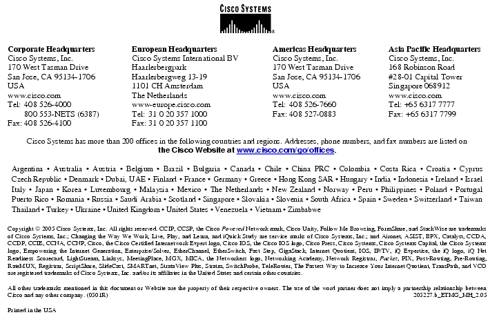 Text Box: Corporate HeadquartersCisco Systems, Inc.170 West Tasman DriveSan Jose, CA 95134-1706USAwww.cisco.comTel: 408 526-4000 800 553-NETS (6387)Fax: 408 526-4100 European HeadquartersCisco Systems International BVHaarlerbergparkHaarlerbergweg 13-191101 CH AmsterdamThe Netherlandswww-europe.cisco.comTel: 31 0 20 357 1000Fax: 31 0 20 357 1100 Americas HeadquartersCisco Systems, Inc.170 West Tasman DriveSan Jose, CA 95134-1706USAwww.cisco.comTel: 408 526-7660Fax: 408 527-0883 Asia Pacific HeadquartersCisco Systems, Inc.168 Robinson Road#28-01 Capital TowerSingapore 068912www.cisco.comTel: +65 6317 7777Fax: +65 6317 7799Cisco Systems has more than 200 offices in the following countries and regions. Addresses, phone numbers, and fax numbers are listed onthe Cisco Website at www.cisco.com/go/offices.Argentina · Australia · Austria · Belgium · Brazil · Bulgaria · Canada · Chile · China PRC · Colombia · Costa Rica · Croatia · Cyprus Czech Republic · Denmark · Dubai, UAE · Finland · France · Germany · Greece · Hong Kong SAR · Hungary · India · Indonesia · Ireland · Israel Italy · Japan · Korea · Luxembourg · Malaysia · Mexico · The Netherlands · New Zealand · Norway · Peru · Philippines · Poland · Portugal Puerto Rico · Romania · Russia · Saudi Arabia · Scotland · Singapore · Slovakia · Slovenia · South Africa · Spain · Sweden · Switzerland · Taiwan Thailand · Turkey · Ukraine · United Kingdom · United States · Venezuela · Vietnam · ZimbabweCopyright 2005 Cisco Systems, Inc. All rights reserved. CCIP, CCSP, the Cisco Powered Network mark, Cisco Unity, Follow Me Browsing, FormShare, and StackWise are trademarks of Cisco Systems, Inc.; Changing the Way We Work, Live, Play, and Learn, and iQuick Study are service marks of Cisco Systems, Inc.; and Aironet, ASIST, BPX, Catalyst, CCDA, CCDP, CCIE, CCNA, CCNP, Cisco, the Cisco Certified Internetwork Expert logo, Cisco IOS, the Cisco IOS logo, Cisco Press, Cisco Systems, Cisco Systems Capital, the Cisco Systems logo, Empowering the Internet Generation, Enterprise/Solver, EtherChannel, EtherSwitch, Fast Step, GigaStack, Internet Quotient, IOS, IP/TV, iQ Expertise, the iQ logo, iQ Net Readiness Scorecard, LightStream, Linksys, MeetingPlace, MGX, MICA, the Networkers logo, Networking Academy, Network Registrar, Packet, PIX, Post-Routing, Pre-Routing, RateMUX, Registrar, ScriptShare, SlideCast, SMARTnet, StrataView Plus, Stratm, SwitchProbe, TeleRouter, The Fastest Way to Increase Your Internet Quotient, TransPath, and VCO are registered trademarks of Cisco Systems, Inc. and/or its affiliates in the United States and certain other countries.All other trademarks mentioned in this document or Website are the property of their respective owners. The use of the word partner does not imply a partnership relationship between Cisco and any other company. (0501R) 205227.b_ETMG_MH_2.05Printed in the USA