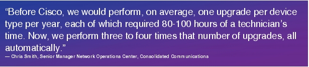 Text Box: "Before Cisco, we would perform, on average, one upgrade per device type per year, each of which required 80-100 hours of a technician's time. Now, we perform three to four times that number of upgrades, all automatically."- Chris Smith, Senior Manager Network Operations Center, Consolidated Communications