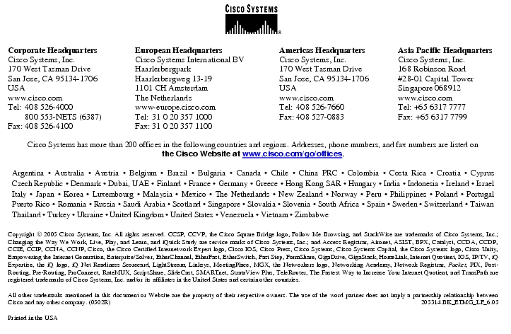 Text Box:  Corporate HeadquartersCisco Systems, Inc.170 West Tasman DriveSan Jose, CA 95134-1706USAwww.cisco.comTel:   408 526-4000    800 553-NETS (6387)Fax: 408 526-4100    European HeadquartersCisco Systems International BVHaarlerbergparkHaarlerbergweg 13-191101 CH AmsterdamThe Netherlandswww-europe.cisco.comTel:  31 0 20 357 1000Fax:    31 0 20 357 1100    Americas HeadquartersCisco Systems, Inc.170 West Tasman DriveSan Jose, CA 95134-1706USAwww.cisco.comTel:    408 526-7660Fax:    408 527-0883    Asia Pacific HeadquartersCisco Systems, Inc.168 Robinson Road#28-01 Capital TowerSingapore 068912www.cisco.comTel: +65 6317 7777Fax: +65 6317 7799Cisco Systems has more than 200 offices in the following countries and regions. Addresses, phone numbers, and fax numbers are listed onthe Cisco Website at www.cisco.com/go/offices.Argentina · Australia · Austria · Belgium · Brazil · Bulgaria · Canada · Chile · China PRC · Colombia · Costa Rica · Croatia · Cyprus Czech Republic · Denmark · Dubai, UAE · Finland · France · Germany · Greece · Hong Kong SAR · Hungary · India · Indonesia · Ireland · Israel Italy · Japan · Korea · Luxembourg · Malaysia · Mexico · The Netherlands · New Zealand · Norway · Peru · Philippines · Poland · Portugal Puerto Rico · Romania · Russia · Saudi Arabia · Scotland · Singapore · Slovakia · Slovenia · South Africa · Spain · Sweden · Switzerland · Taiwan Thailand · Turkey · Ukraine · United Kingdom · United States · Venezuela · Vietnam · ZimbabweCopyright  2005 Cisco Systems, Inc. All rights reserved. CCSP, CCVP, the Cisco Square Bridge logo, Follow Me Browsing, and StackWise are trademarks of Cisco Systems, Inc.; Changing the Way We Work, Live, Play, and Learn, and iQuick Study are service marks of Cisco Systems, Inc.; and Access Registrar, Aironet, ASIST, BPX, Catalyst, CCDA, CCDP, CCIE, CCIP, CCNA, CCNP, Cisco, the Cisco Certified Internetwork Expert logo, Cisco IOS, Cisco Press, Cisco Systems, Cisco Systems Capital, the Cisco Systems logo, Cisco Unity, Empowering the Internet Generation, Enterprise/Solver, EtherChannel, EtherFast, EtherSwitch, Fast Step, FormShare, GigaDrive, GigaStack, HomeLink, Internet Quotient, IOS, IP/TV, iQ Expertise, the iQ logo, iQ Net Readiness Scorecard, LightStream, Linksys, MeetingPlace, MGX, the Networkers logo, Networking Academy, Network Registrar, Packet, PIX, Post-Routing, Pre-Routing, ProConnect, RateMUX, ScriptShare, SlideCast, SMARTnet, StrataView Plus, TeleRouter, The Fastest Way to Increase Your Internet Quotient, and TransPath are registered trademarks of Cisco Systems, Inc. and/or its affiliates in the United States and certain other countries.All other trademarks mentioned in this document or Website are the property of their respective owners. The use of the word partner does not imply a partnership relationship between Cisco and any other company. (0502R)   205314.BK_ETMG_LF_6.05Printed in the USA