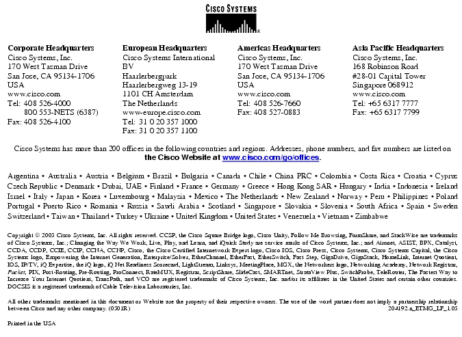 Text Box: Corporate HeadquartersCisco Systems, Inc.170 West Tasman DriveSan Jose, CA 95134-1706USAwww.cisco.comTel: 408 526-4000 800 553-NETS (6387)Fax: 408 526-4100 European HeadquartersCisco Systems International BVHaarlerbergparkHaarlerbergweg 13-191101 CH AmsterdamThe Netherlandswww-europe.cisco.comTel: 31 0 20 357 1000Fax: 31 0 20 357 1100 Americas HeadquartersCisco Systems, Inc.170 West Tasman DriveSan Jose, CA 95134-1706USAwww.cisco.comTel: 408 526-7660Fax: 408 527-0883 Asia Pacific HeadquartersCisco Systems, Inc.168 Robinson Road#28-01 Capital TowerSingapore 068912www.cisco.comTel: +65 6317 7777Fax: +65 6317 7799Cisco Systems has more than 200 offices in the following countries and regions. Addresses, phone numbers, and fax numbers are listed onthe Cisco Website at www.cisco.com/go/offices.Argentina · Australia · Austria · Belgium · Brazil · Bulgaria · Canada · Chile · China PRC · Colombia · Costa Rica · Croatia · Cyprus Czech Republic · Denmark · Dubai, UAE · Finland · France · Germany · Greece · Hong Kong SAR · Hungary · India · Indonesia · Ireland Israel · Italy · Japan · Korea · Luxembourg · Malaysia · Mexico · The Netherlands · New Zealand · Norway · Peru · Philippines · Poland Portugal · Puerto Rico · Romania · Russia · Saudi Arabia · Scotland · Singapore · Slovakia · Slovenia · South Africa · Spain · Sweden Switzerland · Taiwan · Thailand · Turkey · Ukraine · United Kingdom · United States · Venezuela · Vietnam · Zimbabwe Copyright 2005 Cisco Systems, Inc. All rights reserved. CCSP, the Cisco Square Bridge logo, Cisco Unity, Follow Me Browsing, FormShare, and StackWise are trademarks of Cisco Systems, Inc.; Changing the Way We Work, Live, Play, and Learn, and iQuick Study are service marks of Cisco Systems, Inc.; and Aironet, ASIST, BPX, Catalyst, CCDA, CCDP, CCIE, CCIP, CCNA, CCNP, Cisco, the Cisco Certified Internetwork Expert logo, Cisco IOS, Cisco Press, Cisco Systems, Cisco Systems Capital, the Cisco Systems logo, Empowering the Internet Generation, Enterprise/Solver, EtherChannel, EtherFast, EtherSwitch, Fast Step, GigaDrive, GigaStack, HomeLink, Internet Quotient, IOS, IP/TV, iQ Expertise, the iQ logo, iQ Net Readiness Scorecard, LightStream, Linksys, MeetingPlace, MGX, the Networkers logo, Networking Academy, Network Registrar, Packet, PIX, Post-Routing, Pre-Routing, ProConnect, RateMUX, Registrar, ScriptShare, SlideCast, SMARTnet, StrataView Plus, SwitchProbe, TeleRouter, The Fastest Way to Increase Your Internet Quotient, TransPath, and VCO are registered trademarks of Cisco Systems, Inc. and/or its affiliates in the United States and certain other countries. DOCSIS is a registered trademark of Cable Television Laboratories, Inc.All other trademarks mentioned in this document or Website are the property of their respective owners. The use of the word partner does not imply a partnership relationship between Cisco and any other company. (0501R) 204192.n_ETMG_LF_1.05Printed in the USA
