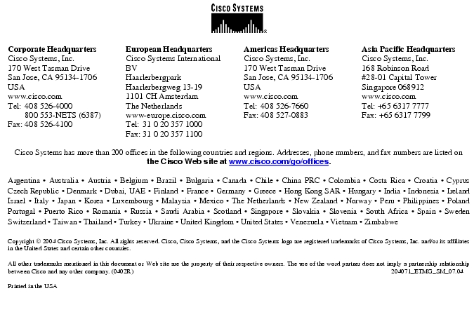 Text Box:  Corporate HeadquartersCisco Systems, Inc.170 West Tasman DriveSan Jose, CA 95134-1706USAwww.cisco.comTel:   408 526-4000    800 553-NETS (6387)Fax: 408 526-4100    European HeadquartersCisco Systems International BVHaarlerbergparkHaarlerbergweg 13-191101 CH AmsterdamThe Netherlandswww-europe.cisco.comTel:  31 0 20 357 1000Fax:    31 0 20 357 1100    Americas HeadquartersCisco Systems, Inc.170 West Tasman DriveSan Jose, CA 95134-1706USAwww.cisco.comTel:    408 526-7660Fax:    408 527-0883    Asia Pacific HeadquartersCisco Systems, Inc.168 Robinson Road#28-01 Capital Tower Singapore 068912www.cisco.comTel: +65 6317 7777Fax: +65 6317 7799Cisco Systems has more than 200 offices in the following countries and regions. Addresses, phone numbers, and fax numbers are listed on the Cisco Web site at www.cisco.com/go/offices.Argentina · Australia · Austria · Belgium · Brazil · Bulgaria · Canada · Chile · China PRC · Colombia · Costa Rica · Croatia · Cyprus Czech Republic · Denmark · Dubai, UAE · Finland · France · Germany · Greece · Hong Kong SAR · Hungary · India · Indonesia · Ireland Israel · Italy · Japan · Korea · Luxembourg · Malaysia · Mexico · The Netherlands · New Zealand · Norway · Peru · Philippines · Poland Portugal · Puerto Rico · Romania · Russia · Saudi Arabia · Scotland · Singapore · Slovakia · Slovenia · South Africa · Spain · Sweden Switzerland · Taiwan · Thailand · Turkey · Ukraine · United Kingdom · United States · Venezuela · Vietnam · Zimbabwe                       Copyright  2004 Cisco Systems, Inc. All rights reserved. Cisco, Cisco Systems, and the Cisco Systems logo are registered trademarks of Cisco Systems, Inc. and/or its affiliates in the United States and certain other countries.All other trademarks mentioned in this document or Web site are the property of their respective owners. The use of the word partner does not imply a partnership relationship between Cisco and any other company. (0402R)   204071_ETMG_SM_07.04Printed in the USA