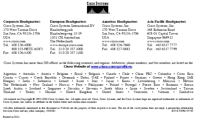 Text Box:  Corporate HeadquartersCisco Systems, Inc.170 West Tasman DriveSan Jose, CA 95134-1706USAwww.cisco.comTel:   408 526-4000    800 553-NETS (6387)Fax: 408 526-4100    European HeadquartersCisco Systems International BVHaarlerbergparkHaarlerbergweg 13-191101 CH AmsterdamThe Netherlandswww-europe.cisco.comTel:  31 0 20 357 1000Fax:    31 0 20 357 1100    Americas HeadquartersCisco Systems, Inc.170 West Tasman DriveSan Jose, CA 95134-1706USAwww.cisco.comTel:    408 526-7660Fax:    408 527-0883    Asia Pacific HeadquartersCisco Systems, Inc.168 Robinson Road#28-01 Capital Tower Singapore 068912www.cisco.comTel:     +65 6317 7777Fax:   +65 6317 7799Cisco Systems has more than 200 offices in the following countries and regions. Addresses, phone numbers, and fax numbers are listed on theCisco Website at www.cisco.com/go/offices.Argentina · Australia · Austria · Belgium · Brazil · Bulgaria · Canada · Chile · China PRC · Colombia · Costa RicaCroatia · Cyprus · Czech Republic · Denmark · Dubai, UAE · Finland · France · Germany · Greece · Hong Kong SARHungary · India · Indonesia · Ireland · Israel · Italy · Japan · Korea · Luxembourg · Malaysia · MexicoThe Netherlands · New Zealand · Norway · Peru · Philippines · Poland · Portugal · Puerto Rico · Romania · RussiaSaudi Arabia · Scotland · Singapore · Slovakia · Slovenia · South Africa · Spain · Sweden · Switzerland · TaiwanThailand · Turkey · Ukraine · United Kingdom · United States · Venezuela · Vietnam · ZimbabweAll contents are Copyright © 1992-2005 Cisco Systems, Inc. All rights reserved. Cisco, Cisco Systems, and the Cisco Systems logo are registered trademarks or trademarks of Cisco Systems, Inc. and/or its affiliates in the United States and certain other countries.All other trademarks mentioned in this document or Website are the property of their respective owners. The use of the word partner does not imply a partnership relationship between Cisco and any other company. (0502R)  KW/LW8963 07/05Printed in USA