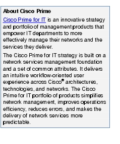 Text Box: About Cisco PrimeCisco Prime for IT is an innovative strategy and portfolio of management products that empower IT departments to more effectively manage their networks and the services they deliver.The Cisco Prime for IT strategy is built on a network services management foundation and a set of common attributes. It delivers an intuitive workflow-oriented user experience across Cisco® architectures, technologies, and networks. The Cisco Prime for IT portfolio of products simplifies network management, improves operations efficiency, reduces errors, and makes the delivery of network services more predictable.