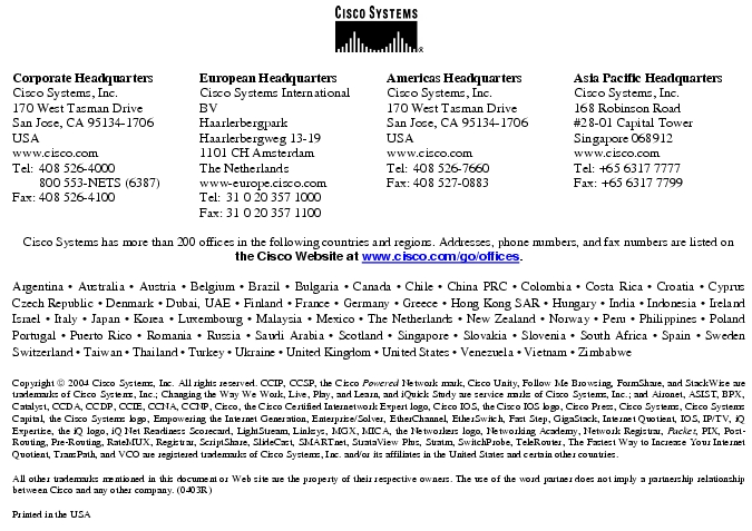 Text Box:  Corporate HeadquartersCisco Systems, Inc.170 West Tasman DriveSan Jose, CA 95134-1706USAwww.cisco.comTel:   408 526-4000    800 553-NETS (6387)Fax: 408 526-4100    European HeadquartersCisco Systems International BVHaarlerbergparkHaarlerbergweg 13-191101 CH AmsterdamThe Netherlandswww-europe.cisco.comTel:  31 0 20 357 1000Fax:    31 0 20 357 1100    Americas HeadquartersCisco Systems, Inc.170 West Tasman DriveSan Jose, CA 95134-1706USAwww.cisco.comTel:    408 526-7660Fax:    408 527-0883    Asia Pacific HeadquartersCisco Systems, Inc.168 Robinson Road#28-01 Capital Tower Singapore 068912www.cisco.comTel: +65 6317 7777Fax: +65 6317 7799Cisco Systems has more than 200 offices in the following countries and regions. Addresses, phone numbers, and fax numbers are listed on the Cisco Website at www.cisco.com/go/offices.Argentina · Australia · Austria · Belgium · Brazil · Bulgaria · Canada · Chile · China PRC · Colombia · Costa Rica · Croatia · Cyprus  Czech Republic · Denmark · Dubai, UAE · Finland · France · Germany · Greece · Hong Kong SAR · Hungary · India · Indonesia · Ireland Israel · Italy · Japan · Korea · Luxembourg · Malaysia · Mexico · The Netherlands · New Zealand · Norway · Peru · Philippines · Poland Portugal · Puerto Rico · Romania · Russia · Saudi Arabia · Scotland · Singapore · Slovakia · Slovenia · South Africa · Spain · Sweden Switzerland · Taiwan · Thailand · Turkey · Ukraine · United Kingdom · United States · Venezuela · Vietnam · Zimbabwe                       Copyright  2004 Cisco Systems, Inc. All rights reserved. CCIP, CCSP, the Cisco Powered Network mark, Cisco Unity, Follow Me Browsing, FormShare, and StackWise are trademarks of Cisco Systems, Inc.; Changing the Way We Work, Live, Play, and Learn, and iQuick Study are service marks of Cisco Systems, Inc.; and Aironet, ASIST, BPX, Catalyst, CCDA, CCDP, CCIE, CCNA, CCNP, Cisco, the Cisco Certified Internetwork Expert logo, Cisco IOS, the Cisco IOS logo, Cisco Press, Cisco Systems, Cisco Systems Capital, the Cisco Systems logo, Empowering the Internet Generation, Enterprise/Solver, EtherChannel, EtherSwitch, Fast Step, GigaStack, Internet Quotient, IOS, IP/TV, iQ Expertise, the iQ logo, iQ Net Readiness Scorecard, LightStream, Linksys, MGX, MICA, the Networkers logo, Networking Academy, Network Registrar, Packet, PIX, Post-Routing, Pre-Routing, RateMUX, Registrar, ScriptShare, SlideCast, SMARTnet, StrataView Plus, Stratm, SwitchProbe, TeleRouter, The Fastest Way to Increase Your Internet Quotient, TransPath, and VCO are registered trademarks of Cisco Systems, Inc. and/or its affiliates in the United States and certain other countries.All other trademarks mentioned in this document or Web site are the property of their respective owners. The use of the word partner does not imply a partnership relationship between Cisco and any other company. (0403R)Printed in the USA