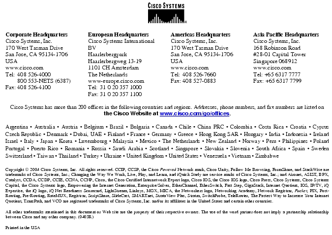 Text Box: Corporate HeadquartersCisco Systems, Inc.170 West Tasman DriveSan Jose, CA 95134-1706USAwww.cisco.comTel: 408 526-4000 800 553-NETS (6387)Fax: 408 526-4100 European HeadquartersCisco Systems International BVHaarlerbergparkHaarlerbergweg 13-191101 CH AmsterdamThe Netherlandswww-europe.cisco.comTel: 31 0 20 357 1000Fax: 31 0 20 357 1100 Americas HeadquartersCisco Systems, Inc.170 West Tasman DriveSan Jose, CA 95134-1706USAwww.cisco.comTel: 408 526-7660Fax: 408 527-0883 Asia Pacific HeadquartersCisco Systems, Inc.168 Robinson Road#28-01 Capital Tower Singapore 068912www.cisco.comTel: +65 6317 7777Fax: +65 6317 7799Cisco Systems has more than 200 offices in the following countries and regions. Addresses, phone numbers, and fax numbers are listed on the Cisco Website at www.cisco.com/go/offices.Argentina · Australia · Austria · Belgium · Brazil · Bulgaria · Canada · Chile · China PRC · Colombia · Costa Rica · Croatia · Cyprus Czech Republic · Denmark · Dubai, UAE · Finland · France · Germany · Greece · Hong Kong SAR · Hungary · India · Indonesia · Ireland Israel · Italy · Japan · Korea · Luxembourg · Malaysia · Mexico · The Netherlands · New Zealand · Norway · Peru · Philippines · Poland Portugal · Puerto Rico · Romania · Russia · Saudi Arabia · Scotland · Singapore · Slovakia · Slovenia · South Africa · Spain · Sweden Switzerland · Taiwan · Thailand · Turkey · Ukraine · United Kingdom · United States · Venezuela · Vietnam · Zimbabwe Copyright 2004 Cisco Systems, Inc. All rights reserved. CCIP, CCSP, the Cisco Powered Network mark, Cisco Unity, Follow Me Browsing, FormShare, and StackWise are trademarks of Cisco Systems, Inc.; Changing the Way We Work, Live, Play, and Learn, and iQuick Study are service marks of Cisco Systems, Inc.; and Aironet, ASIST, BPX, Catalyst, CCDA, CCDP, CCIE, CCNA, CCNP, Cisco, the Cisco Certified Internetwork Expert logo, Cisco IOS, the Cisco IOS logo, Cisco Press, Cisco Systems, Cisco Systems Capital, the Cisco Systems logo, Empowering the Internet Generation, Enterprise/Solver, EtherChannel, EtherSwitch, Fast Step, GigaStack, Internet Quotient, IOS, IP/TV, iQ Expertise, the iQ logo, iQ Net Readiness Scorecard, LightStream, Linksys, MGX, MICA, the Networkers logo, Networking Academy, Network Registrar, Packet, PIX, Post-Routing, Pre-Routing, RateMUX, Registrar, ScriptShare, SlideCast, SMARTnet, StrataView Plus, Stratm, SwitchProbe, TeleRouter, The Fastest Way to Increase Your Internet Quotient, TransPath, and VCO are registered trademarks of Cisco Systems, Inc. and/or its affiliates in the United States and certain other countries.All other trademarks mentioned in this document or Web site are the property of their respective owners. The use of the word partner does not imply a partnership relationship between Cisco and any other company. (0403R)Printed in the USA