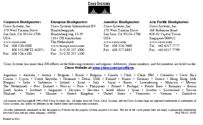 Text Box: Corporate HeadquartersCisco Systems, Inc.170 West Tasman DriveSan Jose, CA 95134-1706USAwww.cisco.comTel: 408 526-4000 800 553-NETS (6387)Fax: 408 526-4100 European HeadquartersCisco Systems International BVHaarlerbergparkHaarlerbergweg 13-191101 CH AmsterdamThe Netherlandswww-europe.cisco.comTel: 31 0 20 357 1000Fax: 31 0 20 357 1100 Americas HeadquartersCisco Systems, Inc.170 West Tasman DriveSan Jose, CA 95134-1706USAwww.cisco.comTel: 408 526-7660Fax: 408 527-0883 Asia Pacific HeadquartersCisco Systems, Inc.168 Robinson Road#28-01 Capital Tower Singapore 068912www.cisco.comTel: +65 6317 7777Fax: +65 6317 7799Cisco Systems has more than 200 offices in the following countries and regions. Addresses, phone numbers, and fax numbers are listed on theCisco Website at www.cisco.com/go/offices.Argentina · Australia · Austria · Belgium · Brazil · Bulgaria · Canada · Chile · China PRC · Colombia · Costa RicaCroatia · Cyprus · Czech Republic · Denmark · Dubai, UAE · Finland · France · Germany · Greece · Hong Kong SARHungary · India · Indonesia · Ireland · Israel · Italy · Japan · Korea · Luxembourg · Malaysia · MexicoThe Netherlands · New Zealand · Norway · Peru · Philippines · Poland · Portugal · Puerto Rico · Romania · RussiaSaudi Arabia · Scotland · Singapore · Slovakia · Slovenia · South Africa · Spain · Sweden · Switzerland · TaiwanThailand · Turkey · Ukraine · United Kingdom · United States · Venezuela · Vietnam · ZimbabweAll contents are Copyright © 1992-2005 Cisco Systems, Inc. All rights reserved. Cisco, Cisco Systems, and the Cisco Systems logo are registered trademarks or trademarks of Cisco Systems, Inc. and/or its affiliates in the United States and certain other countries.All other trademarks mentioned in this document or Website are the property of their respective owners. The use of the word partner does not imply a partnership relationship between Cisco and any other company. (0502R) Pa/LW8122 03/05Printed in USA