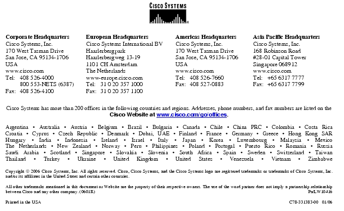 Text Box:  Corporate HeadquartersCisco Systems, Inc.170 West Tasman DriveSan Jose, CA 95134-1706USAwww.cisco.comTel:     408 526-4000    800 553-NETS (6387)Fax: 408 526-4100    European HeadquartersCisco Systems International BVHaarlerbergparkHaarlerbergweg 13-191101 CH AmsterdamThe Netherlandswww-europe.cisco.comTel:  31 0 20 357 1000Fax:    31 0 20 357 1100    Americas HeadquartersCisco Systems, Inc.170 West Tasman DriveSan Jose, CA 95134-1706USAwww.cisco.comTel:    408 526-7660Fax:    408 527-0883    Asia Pacific HeadquartersCisco Systems, Inc.168 Robinson Road#28-01 Capital Tower Singapore 068912www.cisco.comTel:     +65 6317 7777Fax:   +65 6317 7799Cisco Systems has more than 200 offices in the following countries and regions. Addresses, phone numbers, and fax numbers are listed on theCisco Website at www.cisco.com/go/offices.Argentina · Australia · Austria · Belgium · Brazil · Bulgaria · Canada · Chile · China PRC · Colombia · Costa RicaCroatia · Cyprus · Czech Republic · Denmark · Dubai, UAE · Finland · France · Germany · Greece · Hong Kong SARHungary · India · Indonesia · Ireland · Israel · Italy · Japan · Korea · Luxembourg · Malaysia · MexicoThe Netherlands · New Zealand · Norway · Peru · Philippines · Poland · Portugal · Puerto Rico · Romania · RussiaSaudi Arabia · Scotland · Singapore · Slovakia · Slovenia · South Africa · Spain · Sweden · Switzerland · TaiwanThailand · Turkey · Ukraine · United Kingdom · United States · Venezuela · Vietnam · ZimbabweCopyright  2006 Cisco Systems, Inc. All rights reserved. Cisco, Cisco Systems, and the Cisco Systems logo are registered trademarks or trademarks of Cisco Systems, Inc. and/or its affiliates in the United States and certain other countries.All other trademarks mentioned in this document or Website are the property of their respective owners. The use of the word partner does not imply a partnership relationship between Cisco and any other company. (0601R)     Pa/LW10416Printed in the USA   C78-331383-00   01/06