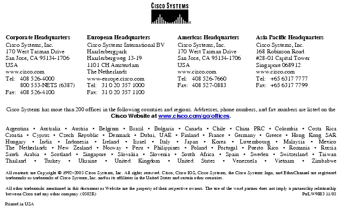 Text Box:  Corporate HeadquartersCisco Systems, Inc.170 West Tasman DriveSan Jose, CA 95134-1706USAwww.cisco.comTel:   408 526-4000    800 553-NETS (6387)Fax: 408 526-4100    European HeadquartersCisco Systems International BVHaarlerbergparkHaarlerbergweg 13-191101 CH AmsterdamThe Netherlandswww-europe.cisco.comTel:  31 0 20 357 1000Fax:    31 0 20 357 1100    Americas HeadquartersCisco Systems, Inc.170 West Tasman DriveSan Jose, CA 95134-1706USAwww.cisco.comTel:    408 526-7660Fax:    408 527-0883    Asia Pacific HeadquartersCisco Systems, Inc.168 Robinson Road#28-01 Capital Tower Singapore 068912www.cisco.comTel:     +65 6317 7777Fax:   +65 6317 7799Cisco Systems has more than 200 offices in the following countries and regions. Addresses, phone numbers, and fax numbers are listed on theCisco Website at www.cisco.com/go/offices.Argentina · Australia · Austria · Belgium · Brazil · Bulgaria · Canada · Chile · China PRC · Colombia · Costa RicaCroatia · Cyprus · Czech Republic · Denmark · Dubai, UAE · Finland · France · Germany · Greece · Hong Kong SARHungary · India · Indonesia · Ireland · Israel · Italy · Japan · Korea · Luxembourg · Malaysia · MexicoThe Netherlands · New Zealand · Norway · Peru · Philippines · Poland · Portugal · Puerto Rico · Romania · RussiaSaudi Arabia · Scotland · Singapore · Slovakia · Slovenia · South Africa · Spain · Sweden · Switzerland · TaiwanThailand · Turkey · Ukraine · United Kingdom · United States · Venezuela · Vietnam · ZimbabweAll contents are Copyright © 1992-2005 Cisco Systems, Inc. All rights reserved. Cisco, Cisco IOS, Cisco Systems, the Cisco Systems logo, and EtherChannel are registered trademarks or trademarks of Cisco Systems, Inc. and/or its affiliates in the United States and certain other countries.All other trademarks mentioned in this document or Website are the property of their respective owners. The use of the word partner does not imply a partnership relationship between Cisco and any other company. (0502R)     Pa/LW9883 11/05Printed in USA