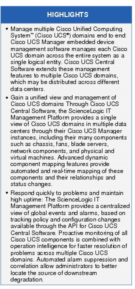 Text Box: HIGHLIGHTS●    Manage multiple Cisco Unified Computing System™ (Cisco UCS®) domains end to end: Cisco UCS Manager embedded device management software manages each Cisco UCS domain across the entire system as a single logical entity. Cisco UCS Central Software extends these management features to multiple Cisco UCS domains, which may be distributed across different data centers.●  Gain a unified view and management of Cisco UCS domains Through Cisco UCS Central Software, the ScienceLogic IT Management Platform provides a single view of Cisco UCS domains in multiple data centers through their Cisco UCS Manager instances, including their many components such as chassis, fans, blade servers, network components, and physical and virtual machines. Advanced dynamic component mapping features provide automated and real-time mapping of these components and their relationships and status changes.● Respond quickly to problems and maintain high uptime: The ScienceLogic IT Management Platform provides a centralized view of global events and alarms, based on tracking policy and configuration changes available through the API for Cisco UCS Central Software. Proactive monitoring of all Cisco UCS components is combined with operation intelligence for faster resolution of problems across multiple Cisco UCS domains. Automated alarm suppression and correlation allow administrators to better locate the source of downstream degradation.