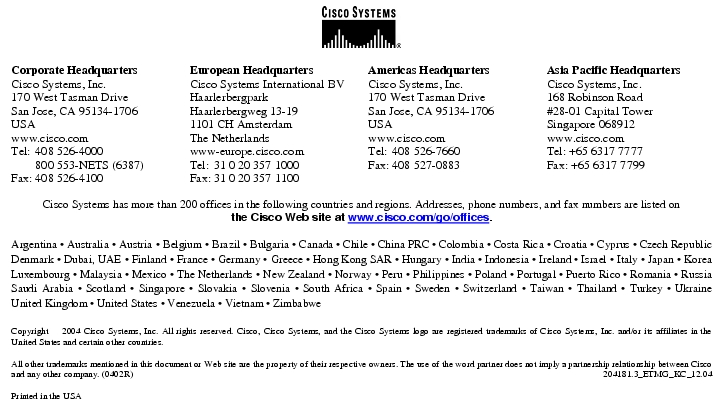 Text Box:  Corporate HeadquartersCisco Systems, Inc.170 West Tasman DriveSan Jose, CA 95134-1706USAwww.cisco.comTel:   408 526-4000    800 553-NETS (6387)Fax: 408 526-4100    European HeadquartersCisco Systems International BVHaarlerbergparkHaarlerbergweg 13-191101 CH AmsterdamThe Netherlandswww-europe.cisco.comTel:  31 0 20 357 1000Fax:    31 0 20 357 1100    Americas HeadquartersCisco Systems, Inc.170 West Tasman DriveSan Jose, CA 95134-1706USAwww.cisco.comTel:    408 526-7660Fax:    408 527-0883    Asia Pacific HeadquartersCisco Systems, Inc.168 Robinson Road#28-01 Capital TowerSingapore 068912www.cisco.comTel: +65 6317 7777Fax: +65 6317 7799Cisco Systems has more than 200 offices in the following countries and regions. Addresses, phone numbers, and fax numbers are listed onthe Cisco Web site at www.cisco.com/go/offices.Argentina · Australia · Austria · Belgium · Brazil · Bulgaria · Canada · Chile · China PRC · Colombia · Costa Rica · Croatia · Cyprus · Czech Republic Denmark · Dubai, UAE · Finland · France · Germany · Greece · Hong Kong SAR · Hungary · India · Indonesia · Ireland · Israel · Italy · Japan · Korea Luxembourg · Malaysia · Mexico · The Netherlands · New Zealand · Norway · Peru · Philippines · Poland · Portugal · Puerto Rico · Romania · Russia Saudi Arabia · Scotland · Singapore · Slovakia · Slovenia · South Africa · Spain · Sweden · Switzerland · Taiwan · Thailand · Turkey · Ukraine United Kingdom · United States · Venezuela · Vietnam · ZimbabweCopyright  2004 Cisco Systems, Inc. All rights reserved. Cisco, Cisco Systems, and the Cisco Systems logo are registered trademarks of Cisco Systems, Inc. and/or its affiliates in the United States and certain other countries.All other trademarks mentioned in this document or Web site are the property of their respective owners. The use of the word partner does not imply a partnership relationship between Cisco and any other company. (0402R)    204181.3_ETMG_KC_12.04Printed in the USA