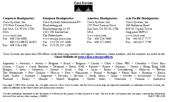 Text Box: Corporate HeadquartersCisco Systems, Inc.170 West Tasman DriveSan Jose, CA 95134-1706USAwww.cisco.comTel: 408 526-4000 800 553-NETS (6387)Fax: 408 526-4100 European HeadquartersCisco Systems International BVHaarlerbergparkHaarlerbergweg 13-191101 CH AmsterdamThe Netherlandswww-europe.cisco.comTel: 31 0 20 357 1000Fax: 31 0 20 357 1100 Americas HeadquartersCisco Systems, Inc.170 West Tasman DriveSan Jose, CA 95134-1706USAwww.cisco.comTel: 408 526-7660Fax: 408 527-0883 Asia Pacific HeadquartersCisco Systems, Inc.168 Robinson Road#28-01 Capital Tower Singapore 068912www.cisco.comTel: +65 6317 7777Fax: +65 6317 7799Cisco Systems has more than 200 offices in the following countries and regions. Addresses, phone numbers, and fax numbers are listed on theCisco Website at www.cisco.com/go/offices.Argentina · Australia · Austria · Belgium · Brazil · Bulgaria · Canada · Chile · China PRC · Colombia · Costa RicaCroatia · Cyprus · Czech Republic · Denmark · Dubai, UAE · Finland · France · Germany · Greece · Hong Kong SARHungary · India · Indonesia · Ireland · Israel · Italy · Japan · Korea · Luxembourg · Malaysia · MexicoThe Netherlands · New Zealand · Norway · Peru · Philippines · Poland · Portugal · Puerto Rico · Romania · RussiaSaudi Arabia · Scotland · Singapore · Slovakia · Slovenia · South Africa · Spain · Sweden · Switzerland · TaiwanThailand · Turkey · Ukraine · United Kingdom · United States · Venezuela · Vietnam · ZimbabweCopyright 2004 Cisco Systems, Inc. All rights reserved. Cisco, Cisco Systems, and the Cisco Systems logo are registered trademarks or trademarks of Cisco Systems, Inc. and/or its affiliates in the United States and certain other countries.All other trademarks mentioned in this document or Website are the property of their respective owners. The use of the word partner does not imply a partnership relationship between Cisco and any other company. (0406R) Pa/LW7388 12/04Printed in USA