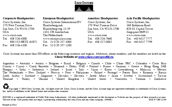 Text Box:  Corporate HeadquartersCisco Systems, Inc.170 West Tasman DriveSan Jose, CA 95134-1706USAwww.cisco.comTel:   408 526-4000    800 553-NETS (6387)Fax: 408 526-4100    European HeadquartersCisco Systems International BVHaarlerbergparkHaarlerbergweg 13-191101 CH AmsterdamThe Netherlandswww-europe.cisco.comTel:  31 0 20 357 1000Fax:    31 0 20 357 1100    Americas HeadquartersCisco Systems, Inc.170 West Tasman DriveSan Jose, CA 95134-1706USAwww.cisco.comTel:    408 526-7660Fax:    408 527-0883    Asia Pacific HeadquartersCisco Systems, Inc.168 Robinson Road#28-01 Capital Tower Singapore 068912www.cisco.comTel:     +65 6317 7777Fax:   +65 6317 7799Cisco Systems has more than 200 offices in the following countries and regions. Addresses, phone numbers, and fax numbers are listed on theCisco Website at www.cisco.com/go/offices.Argentina · Australia · Austria · Belgium · Brazil · Bulgaria · Canada · Chile · China PRC · Colombia · Costa RicaCroatia · Cyprus · Czech Republic · Denmark · Dubai, UAE · Finland · France · Germany · Greece · Hong Kong SARHungary · India · Indonesia · Ireland · Israel · Italy · Japan · Korea · Luxembourg · Malaysia · MexicoThe Netherlands · New Zealand · Norway · Peru · Philippines · Poland · Portugal · Puerto Rico · Romania · RussiaSaudi Arabia · Scotland · Singapore · Slovakia · Slovenia · South Africa · Spain · Sweden · Switzerland · TaiwanThailand · Turkey · Ukraine · United Kingdom · United States · Venezuela · Vietnam · Zimbabwe Copyright  2004 Cisco Systems, Inc. All rights reserved. Cisco, Cisco Systems, and the Cisco Systems logo are registered trademarks or trademarks of Cisco Systems, Inc. and/or its affiliates in the United States and certain other countries.DOCSIS is a registered trademark of Cable Television Laboratories. All other trademarks mentioned in this document or Website are the property of their respective owners. The use of the word partner does not imply a partnership relationship between Cisco and any other company. (0406R)     De/LW7388 12/04Printed in USA