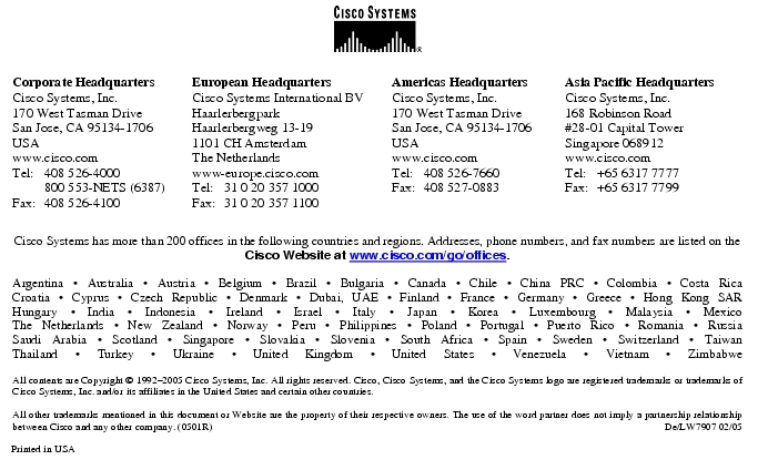 Text Box:  Corporate HeadquartersCisco Systems, Inc.170 West Tasman DriveSan Jose, CA 95134-1706USAwww.cisco.comTel:     408 526-4000    800 553-NETS (6387)Fax: 408 526-4100    European HeadquartersCisco Systems International BVHaarlerbergparkHaarlerbergweg 13-191101 CH AmsterdamThe Netherlandswww-europe.cisco.comTel:  31 0 20 357 1000Fax:    31 0 20 357 1100    Americas HeadquartersCisco Systems, Inc.170 West Tasman DriveSan Jose, CA 95134-1706USAwww.cisco.comTel:    408 526-7660Fax:    408 527-0883    Asia Pacific HeadquartersCisco Systems, Inc.168 Robinson Road#28-01 Capital Tower Singapore 068912www.cisco.comTel:     +65 6317 7777Fax:   +65 6317 7799Cisco Systems has more than 200 offices in the following countries and regions. Addresses, phone numbers, and fax numbers are listed on theCisco Website at www.cisco.com/go/offices.Argentina · Australia · Austria · Belgium · Brazil · Bulgaria · Canada · Chile · China PRC · Colombia · Costa RicaCroatia · Cyprus · Czech Republic · Denmark · Dubai, UAE · Finland · France · Germany · Greece · Hong Kong SARHungary · India · Indonesia · Ireland · Israel · Italy · Japan · Korea · Luxembourg · Malaysia · MexicoThe Netherlands · New Zealand · Norway · Peru · Philippines · Poland · Portugal · Puerto Rico · Romania · RussiaSaudi Arabia · Scotland · Singapore · Slovakia · Slovenia · South Africa · Spain · Sweden · Switzerland · TaiwanThailand · Turkey · Ukraine · United Kingdom · United States · Venezuela · Vietnam · ZimbabweAll contents are Copyright © 1992-2005 Cisco Systems, Inc. All rights reserved. Cisco, Cisco Systems, and the Cisco Systems logo are registered trademarks or trademarks of Cisco Systems, Inc. and/or its affiliates in the United States and certain other countries.All other trademarks mentioned in this document or Website are the property of their respective owners. The use of the word partner does not imply a partnership relationship between Cisco and any other company. (0501R)  De/LW7907 02/05Printed in USA