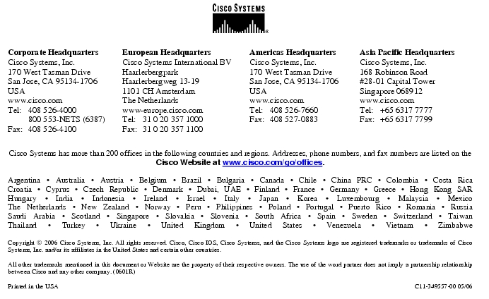 Text Box:  Corporate HeadquartersCisco Systems, Inc.170 West Tasman DriveSan Jose, CA 95134-1706USAwww.cisco.comTel:   408 526-4000    800 553-NETS (6387)Fax: 408 526-4100    European HeadquartersCisco Systems International BVHaarlerbergparkHaarlerbergweg 13-191101 CH AmsterdamThe Netherlandswww-europe.cisco.comTel:  31 0 20 357 1000Fax:    31 0 20 357 1100    Americas HeadquartersCisco Systems, Inc.170 West Tasman DriveSan Jose, CA 95134-1706USAwww.cisco.comTel:    408 526-7660Fax:    408 527-0883    Asia Pacific HeadquartersCisco Systems, Inc.168 Robinson Road#28-01 Capital Tower Singapore 068912www.cisco.comTel:     +65 6317 7777Fax:   +65 6317 7799Cisco Systems has more than 200 offices in the following countries and regions. Addresses, phone numbers, and fax numbers are listed on theCisco Website at www.cisco.com/go/offices.Argentina · Australia · Austria · Belgium · Brazil · Bulgaria · Canada · Chile · China PRC · Colombia · Costa RicaCroatia · Cyprus · Czech Republic · Denmark · Dubai, UAE · Finland · France · Germany · Greece · Hong Kong SARHungary · India · Indonesia · Ireland · Israel · Italy · Japan · Korea · Luxembourg · Malaysia · MexicoThe Netherlands · New Zealand · Norway · Peru · Philippines · Poland · Portugal · Puerto Rico · Romania · RussiaSaudi Arabia · Scotland · Singapore · Slovakia · Slovenia · South Africa · Spain · Sweden · Switzerland · TaiwanThailand · Turkey · Ukraine · United Kingdom · United States · Venezuela · Vietnam · ZimbabweCopyright  2006 Cisco Systems, Inc. All rights reserved. Cisco, Cisco IOS, Cisco Systems, and the Cisco Systems logo are registered trademarks or trademarks of Cisco Systems, Inc. and/or its affiliates in the United States and certain other countries.All other trademarks mentioned in this document or Website are the property of their respective owners. The use of the word partner does not imply a partnership relationship between Cisco and any other company. (0601R)  Printed in the USA C11-349557-00 05/06