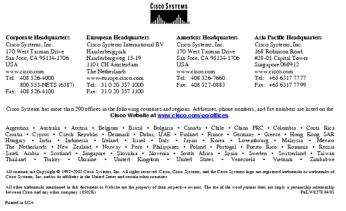 Text Box: Corporate HeadquartersCisco Systems, Inc.170 West Tasman DriveSan Jose, CA 95134-1706USAwww.cisco.comTel: 408 526-4000 800 553-NETS (6387)Fax: 408 526-4100 European HeadquartersCisco Systems International BVHaarlerbergparkHaarlerbergweg 13-191101 CH AmsterdamThe Netherlandswww-europe.cisco.comTel: 31 0 20 357 1000Fax: 31 0 20 357 1100 Americas HeadquartersCisco Systems, Inc.170 West Tasman DriveSan Jose, CA 95134-1706USAwww.cisco.comTel: 408 526-7660Fax: 408 527-0883 Asia Pacific HeadquartersCisco Systems, Inc.168 Robinson Road#28-01 Capital Tower Singapore 068912www.cisco.comTel: +65 6317 7777Fax: +65 6317 7799Cisco Systems has more than 200 offices in the following countries and regions. Addresses, phone numbers, and fax numbers are listed on theCisco Website at www.cisco.com/go/offices.Argentina · Australia · Austria · Belgium · Brazil · Bulgaria · Canada · Chile · China PRC · Colombia · Costa RicaCroatia · Cyprus · Czech Republic · Denmark · Dubai, UAE · Finland · France · Germany · Greece · Hong Kong SARHungary · India · Indonesia · Ireland · Israel · Italy · Japan · Korea · Luxembourg · Malaysia · MexicoThe Netherlands · New Zealand · Norway · Peru · Philippines · Poland · Portugal · Puerto Rico · Romania · RussiaSaudi Arabia · Scotland · Singapore · Slovakia · Slovenia · South Africa · Spain · Sweden · Switzerland · TaiwanThailand · Turkey · Ukraine · United Kingdom · United States · Venezuela · Vietnam · ZimbabweAll contents are Copyright © 1992-2005 Cisco Systems, Inc. All rights reserved. Cisco, Cisco Systems, and the Cisco Systems logo are registered trademarks or trademarks of Cisco Systems, Inc. and/or its affiliates in the United States and certain other countries.All other trademarks mentioned in this document or Website are the property of their respective owners. The use of the word partner does not imply a partnership relationship between Cisco and any other company. (0502R) Pa/LW8278 04/05Printed in USA