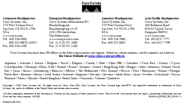 Text Box:  Corporate HeadquartersCisco Systems, Inc.170 West Tasman DriveSan Jose, CA 95134-1706USAwww.cisco.comTel:   408 526-4000    800 553-NETS (6387)Fax: 408 526-4100    European HeadquartersCisco Systems International BVHaarlerbergparkHaarlerbergweg 13-191101 CH AmsterdamThe Netherlandswww-europe.cisco.comTel:  31 0 20 357 1000Fax:    31 0 20 357 1100    Americas HeadquartersCisco Systems, Inc.170 West Tasman DriveSan Jose, CA 95134-1706USAwww.cisco.comTel:    408 526-7660Fax:    408 527-0883    Asia Pacific HeadquartersCisco Systems, Inc.168 Robinson Road#28-01 Capital TowerSingapore 068912www.cisco.comTel: +65 6317 7777Fax: +65 6317 7799Cisco Systems has more than 200 offices in the following countries and regions. Addresses, phone numbers, and fax numbers are listed onthe Cisco Website at www.cisco.com/go/offices.Argentina · Australia · Austria · Belgium · Brazil · Bulgaria · Canada · Chile · China PRC · Colombia · Costa Rica · Croatia · Cyprus Czech Republic · Denmark · Dubai, UAE · Finland · France · Germany · Greece · Hong Kong SAR · Hungary · India · Indonesia · Ireland · Israel Italy · Japan · Korea · Luxembourg · Malaysia · Mexico · The Netherlands · New Zealand · Norway · Peru · Philippines · Poland · Portugal Puerto Rico · Romania · Russia · Saudi Arabia · Scotland · Singapore · Slovakia · Slovenia · South Africa · Spain · Sweden · Switzerland · Taiwan Thailand · Turkey · Ukraine · United Kingdom · United States · Venezuela · Vietnam · ZimbabweCopyright  2005 Cisco Systems, Inc. All rights reserved. Cisco, Cisco IOS, Cisco Systems, the Cisco Systems logo, and IP/TV are registered trademarks or trademarks of Cisco Systems, Inc. and/or its affiliates in the United States and certain other countries.All other trademarks mentioned in this document or Website are the property of their respective owners. The use of the word partner does not imply a partnership relationship between Cisco and any other company. (0502R)  204184.cd_ETMG_JR_3.09.05 v1Printed in the USA