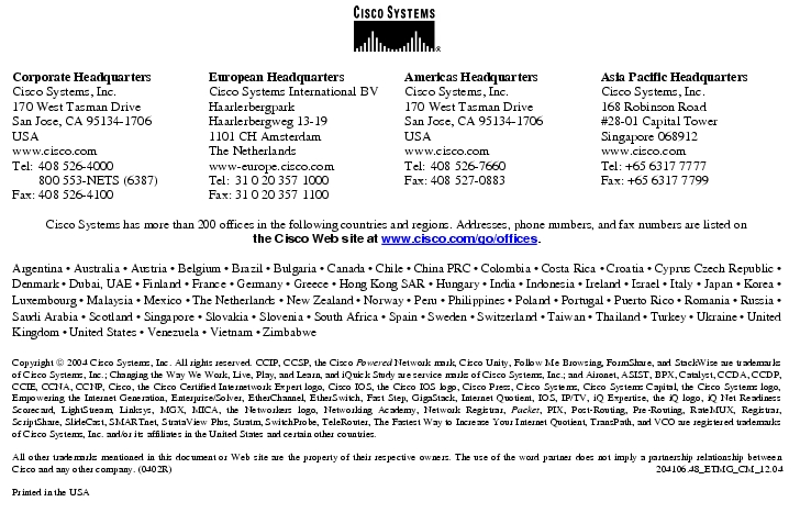 Text Box:  Corporate HeadquartersCisco Systems, Inc.170 West Tasman DriveSan Jose, CA 95134-1706USAwww.cisco.comTel:   408 526-4000    800 553-NETS (6387)Fax: 408 526-4100    European HeadquartersCisco Systems International BVHaarlerbergparkHaarlerbergweg 13-191101 CH AmsterdamThe Netherlandswww-europe.cisco.comTel:  31 0 20 357 1000Fax:    31 0 20 357 1100    Americas HeadquartersCisco Systems, Inc.170 West Tasman DriveSan Jose, CA 95134-1706USAwww.cisco.comTel:    408 526-7660Fax:    408 527-0883    Asia Pacific HeadquartersCisco Systems, Inc.168 Robinson Road#28-01 Capital Tower Singapore 068912www.cisco.comTel: +65 6317 7777Fax: +65 6317 7799Cisco Systems has more than 200 offices in the following countries and regions. Addresses, phone numbers, and fax numbers are listed on the Cisco Web site at www.cisco.com/go/offices.Argentina · Australia · Austria · Belgium · Brazil · Bulgaria · Canada · Chile · China PRC · Colombia · Costa Rica · Croatia · Cyprus Czech Republic · Denmark · Dubai, UAE · Finland · France · Germany · Greece · Hong Kong SAR · Hungary · India · Indonesia · Ireland · Israel · Italy · Japan · Korea · Luxembourg · Malaysia · Mexico · The Netherlands · New Zealand · Norway · Peru · Philippines · Poland · Portugal · Puerto Rico · Romania · Russia · Saudi Arabia · Scotland · Singapore · Slovakia · Slovenia · South Africa · Spain · Sweden · Switzerland · Taiwan · Thailand · Turkey · Ukraine · United Kingdom · United States · Venezuela · Vietnam · ZimbabweCopyright  2004 Cisco Systems, Inc. All rights reserved. CCIP, CCSP, the Cisco Powered Network mark, Cisco Unity, Follow Me Browsing, FormShare, and StackWise are trademarks of Cisco Systems, Inc.; Changing the Way We Work, Live, Play, and Learn, and iQuick Study are service marks of Cisco Systems, Inc.; and Aironet, ASIST, BPX, Catalyst, CCDA, CCDP, CCIE, CCNA, CCNP, Cisco, the Cisco Certified Internetwork Expert logo, Cisco IOS, the Cisco IOS logo, Cisco Press, Cisco Systems, Cisco Systems Capital, the Cisco Systems logo, Empowering the Internet Generation, Enterprise/Solver, EtherChannel, EtherSwitch, Fast Step, GigaStack, Internet Quotient, IOS, IP/TV, iQ Expertise, the iQ logo, iQ Net Readiness Scorecard, LightStream, Linksys, MGX, MICA, the Networkers logo, Networking Academy, Network Registrar, Packet, PIX, Post-Routing, Pre-Routing, RateMUX, Registrar, ScriptShare, SlideCast, SMARTnet, StrataView Plus, Stratm, SwitchProbe, TeleRouter, The Fastest Way to Increase Your Internet Quotient, TransPath, and VCO are registered trademarks of Cisco Systems, Inc. and/or its affiliates in the United States and certain other countries.All other trademarks mentioned in this document or Web site are the property of their respective owners. The use of the word partner does not imply a partnership relationship between Cisco and any other company. (0402R)  204106.48_ETMG_CM_12.04Printed in the USA
