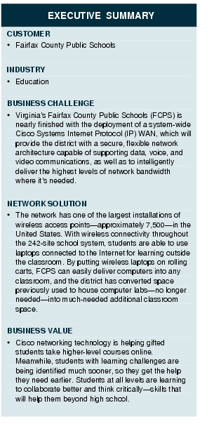 Text Box: EXECUTIVE SUMMARYCUSTOMER·    Fairfax County Public SchoolsINDUSTRY·  EducationBUSINESS CHALLENGE·    Virginia's Fairfax County Public Schools (FCPS) is nearly finished with the deployment of a system-wide Cisco Systems Internet Protocol (IP) WAN, which will provide the district with a secure, flexible network architecture capable of supporting data, voice, and video communications, as well as to intelligently deliver the highest levels of network bandwidth where it's needed.NETWORK SOLUTION· The network has one of the largest installations of wireless access points-approximately 7,500-in the United States. With wireless connectivity throughout the 242-site school system, students are able to use laptops connected to the Internet for learning outside the classroom. By putting wireless laptops on rolling carts, FCPS can easily deliver computers into any classroom, and the district has converted space previously used to house computer labs-no longer needed-into much-needed additional classroom space.BUSINESS VALUE·  Cisco networking technology is helping gifted students take higher-level courses online. Meanwhile, students with learning challenges are being identified much sooner, so they get the help they need earlier. Students at all levels are learning to collaborate better and think critically-skills that will help them beyond high school.