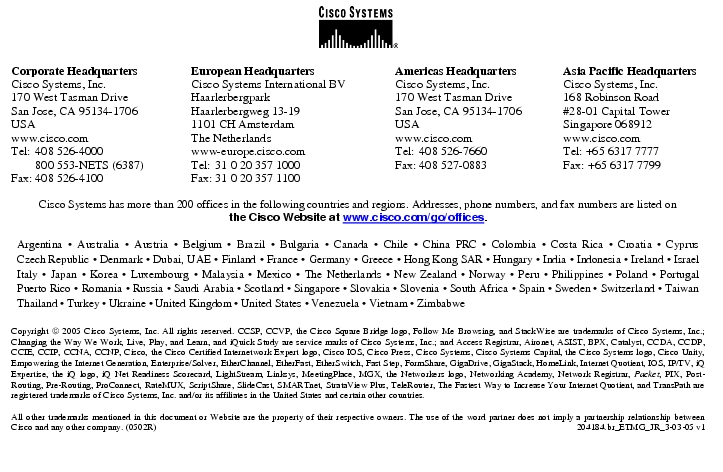 Text Box:  Corporate HeadquartersCisco Systems, Inc.170 West Tasman DriveSan Jose, CA 95134-1706USAwww.cisco.comTel:   408 526-4000    800 553-NETS (6387)Fax: 408 526-4100    European HeadquartersCisco Systems International BVHaarlerbergparkHaarlerbergweg 13-191101 CH AmsterdamThe Netherlandswww-europe.cisco.comTel:  31 0 20 357 1000Fax:    31 0 20 357 1100    Americas HeadquartersCisco Systems, Inc.170 West Tasman DriveSan Jose, CA 95134-1706USAwww.cisco.comTel:    408 526-7660Fax:    408 527-0883    Asia Pacific HeadquartersCisco Systems, Inc.168 Robinson Road#28-01 Capital TowerSingapore 068912www.cisco.comTel: +65 6317 7777Fax: +65 6317 7799Cisco Systems has more than 200 offices in the following countries and regions. Addresses, phone numbers, and fax numbers are listed onthe Cisco Website at www.cisco.com/go/offices.Argentina · Australia · Austria · Belgium · Brazil · Bulgaria · Canada · Chile · China PRC · Colombia · Costa Rica · Croatia · Cyprus Czech Republic · Denmark · Dubai, UAE · Finland · France · Germany · Greece · Hong Kong SAR · Hungary · India · Indonesia · Ireland · Israel Italy · Japan · Korea · Luxembourg · Malaysia · Mexico · The Netherlands · New Zealand · Norway · Peru · Philippines · Poland · Portugal Puerto Rico · Romania · Russia · Saudi Arabia · Scotland · Singapore · Slovakia · Slovenia · South Africa · Spain · Sweden · Switzerland · Taiwan Thailand · Turkey · Ukraine · United Kingdom · United States · Venezuela · Vietnam · ZimbabweCopyright  2005 Cisco Systems, Inc. All rights reserved. CCSP, CCVP, the Cisco Square Bridge logo, Follow Me Browsing, and StackWise are trademarks of Cisco Systems, Inc.; Changing the Way We Work, Live, Play, and Learn, and iQuick Study are service marks of Cisco Systems, Inc.; and Access Registrar, Aironet, ASIST, BPX, Catalyst, CCDA, CCDP, CCIE, CCIP, CCNA, CCNP, Cisco, the Cisco Certified Internetwork Expert logo, Cisco IOS, Cisco Press, Cisco Systems, Cisco Systems Capital, the Cisco Systems logo, Cisco Unity, Empowering the Internet Generation, Enterprise/Solver, EtherChannel, EtherFast, EtherSwitch, Fast Step, FormShare, GigaDrive, GigaStack, HomeLink, Internet Quotient, IOS, IP/TV, iQ Expertise, the iQ logo, iQ Net Readiness Scorecard, LightStream, Linksys, MeetingPlace, MGX, the Networkers logo, Networking Academy, Network Registrar, Packet, PIX, Post-Routing, Pre-Routing, ProConnect, RateMUX, ScriptShare, SlideCast, SMARTnet, StrataView Plus, TeleRouter, The Fastest Way to Increase Your Internet Quotient, and TransPath are registered trademarks of Cisco Systems, Inc. and/or its affiliates in the United States and certain other countries.All other trademarks mentioned in this document or Website are the property of their respective owners. The use of the word partner does not imply a partnership relationship between Cisco and any other company. (0502R)   204184.br_ETMG_JR_3-03-05 v1Printed in the USA