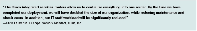 Text Box: "The Cisco integrated services routers allow us to centralize everything into one router. By the time we have completed our deployment, we will have doubled the size of our organization, while reducing maintenance and circuit costs. In addition, our IT staff workload will be significantly reduced." -Chris Fairbanks, Principal Network Architect, ePlus, Inc.