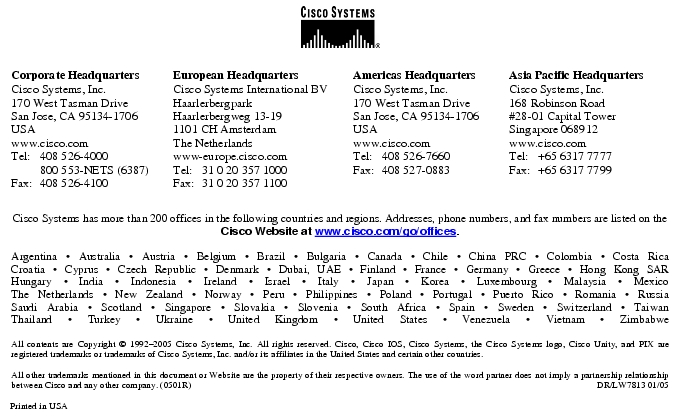 Text Box:  Corporate HeadquartersCisco Systems, Inc.170 West Tasman DriveSan Jose, CA 95134-1706USAwww.cisco.comTel:     408 526-4000    800 553-NETS (6387)Fax: 408 526-4100    European HeadquartersCisco Systems International BVHaarlerbergparkHaarlerbergweg 13-191101 CH AmsterdamThe Netherlandswww-europe.cisco.comTel:  31 0 20 357 1000Fax:    31 0 20 357 1100    Americas HeadquartersCisco Systems, Inc.170 West Tasman DriveSan Jose, CA 95134-1706USAwww.cisco.comTel:    408 526-7660Fax:    408 527-0883    Asia Pacific HeadquartersCisco Systems, Inc.168 Robinson Road#28-01 Capital Tower Singapore 068912www.cisco.comTel:     +65 6317 7777Fax:   +65 6317 7799Cisco Systems has more than 200 offices in the following countries and regions. Addresses, phone numbers, and fax numbers are listed on theCisco Website at www.cisco.com/go/offices.Argentina · Australia · Austria · Belgium · Brazil · Bulgaria · Canada · Chile · China PRC · Colombia · Costa RicaCroatia · Cyprus · Czech Republic · Denmark · Dubai, UAE · Finland · France · Germany · Greece · Hong Kong SARHungary · India · Indonesia · Ireland · Israel · Italy · Japan · Korea · Luxembourg · Malaysia · MexicoThe Netherlands · New Zealand · Norway · Peru · Philippines · Poland · Portugal · Puerto Rico · Romania · RussiaSaudi Arabia · Scotland · Singapore · Slovakia · Slovenia · South Africa · Spain · Sweden · Switzerland · TaiwanThailand · Turkey · Ukraine · United Kingdom · United States · Venezuela · Vietnam · ZimbabweAll contents are Copyright © 1992-2005 Cisco Systems, Inc. All rights reserved. Cisco, Cisco IOS, Cisco Systems, the Cisco Systems logo, Cisco Unity, and PIX are registered trademarks or trademarks of Cisco Systems, Inc. and/or its affiliates in the United States and certain other countries.All other trademarks mentioned in this document or Website are the property of their respective owners. The use of the word partner does not imply a partnership relationship between Cisco and any other company. (0501R)     DR/LW7813 01/05Printed in USA