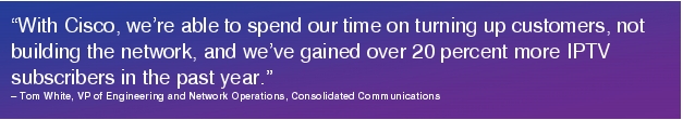 Text Box: "With Cisco, we're able to spend our time on turning up customers, not building the network, and we've gained over 20 percent more IPTV subscribers in the past year."- Tom White, VP of Engineering and Network Operations, Consolidated Communications