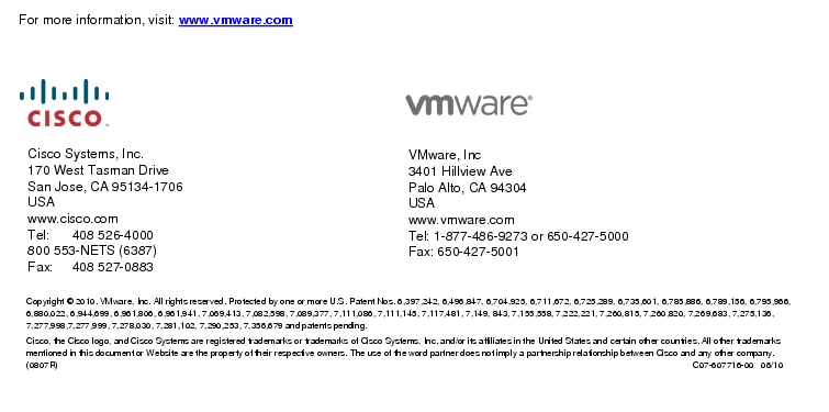Text Box: For more information, visit: www.vmware.com Cisco Systems, Inc.170 West Tasman DriveSan Jose, CA 95134-1706USAwww.cisco.comTel:  408 526-4000800 553-NETS (6387)Fax:     408 527-0883     VMware, Inc3401 Hillview AvePalo Alto, CA 94304USAwww.vmware.comTel: 1-877-486-9273 or 650-427-5000Fax: 650-427-5001Copyright © 2010. VMware, Inc. All rights reserved. Protected by one or more U.S. Patent Nos. 6,397,242, 6,496,847, 6,704,925, 6,711,672, 6,725,289, 6,735,601, 6,785,886, 6,789,156, 6,795,966, 6,880,022, 6,944,699, 6,961,806, 6,961,941, 7,069,413, 7,082,598, 7,089,377, 7,111,086, 7,111,145, 7,117,481, 7,149, 843, 7,155,558, 7,222,221, 7,260,815, 7,260,820, 7,269,683, 7,275,136, 7,277,998,7,277,999, 7,278,030, 7,281,102, 7,290,253, 7,356,679 and patents pending.Cisco, the Cisco logo, and Cisco Systems are registered trademarks or trademarks of Cisco Systems, Inc. and/or its affiliates in the United States and certain other countries. All other trademarks mentioned in this document or Website are the property of their respective owners. The use of the word partner does not imply a partnership relationship between Cisco and any other company. (0807R)    C07-607716-00   06/10 
