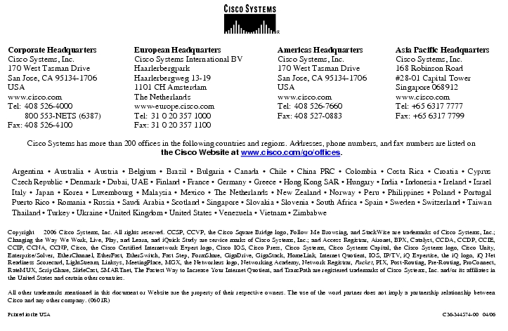 Text Box: Corporate HeadquartersCisco Systems, Inc.170 West Tasman DriveSan Jose, CA 95134-1706USAwww.cisco.comTel: 408 526-4000 800 553-NETS (6387)Fax: 408 526-4100 European HeadquartersCisco Systems International BVHaarlerbergparkHaarlerbergweg 13-191101 CH AmsterdamThe Netherlandswww-europe.cisco.comTel: 31 0 20 357 1000Fax: 31 0 20 357 1100 Americas HeadquartersCisco Systems, Inc.170 West Tasman DriveSan Jose, CA 95134-1706USAwww.cisco.comTel: 408 526-7660Fax: 408 527-0883 Asia Pacific HeadquartersCisco Systems, Inc.168 Robinson Road#28-01 Capital TowerSingapore 068912www.cisco.comTel: +65 6317 7777Fax: +65 6317 7799Cisco Systems has more than 200 offices in the following countries and regions. Addresses, phone numbers, and fax numbers are listed onthe Cisco Website at www.cisco.com/go/offices.Argentina · Australia · Austria · Belgium · Brazil · Bulgaria · Canada · Chile · China PRC · Colombia · Costa Rica · Croatia · Cyprus Czech Republic · Denmark · Dubai, UAE · Finland · France · Germany · Greece · Hong Kong SAR · Hungary · India · Indonesia · Ireland · Israel Italy · Japan · Korea · Luxembourg · Malaysia · Mexico · The Netherlands · New Zealand · Norway · Peru · Philippines · Poland · Portugal Puerto Rico · Romania · Russia · Saudi Arabia · Scotland · Singapore · Slovakia · Slovenia · South Africa · Spain · Sweden · Switzerland · Taiwan Thailand · Turkey · Ukraine · United Kingdom · United States · Venezuela · Vietnam · ZimbabweCopyright 2006 Cisco Systems, Inc. All rights reserved. CCSP, CCVP, the Cisco Square Bridge logo, Follow Me Browsing, and StackWise are trademarks of Cisco Systems, Inc.; Changing the Way We Work, Live, Play, and Learn, and iQuick Study are service marks of Cisco Systems, Inc.; and Access Registrar, Aironet, BPX, Catalyst, CCDA, CCDP, CCIE, CCIP, CCNA, CCNP, Cisco, the Cisco Certified Internetwork Expert logo, Cisco IOS, Cisco Press, Cisco Systems, Cisco Systems Capital, the Cisco Systems logo, Cisco Unity, Enterprise/Solver, EtherChannel, EtherFast, EtherSwitch, Fast Step, FormShare, GigaDrive, GigaStack, HomeLink, Internet Quotient, IOS, IP/TV, iQ Expertise, the iQ logo, iQ Net Readiness Scorecard, LightStream, Linksys, MeetingPlace, MGX, the Networkers logo, Networking Academy, Network Registrar, Packet, PIX, Post-Routing, Pre-Routing, ProConnect, RateMUX, ScriptShare, SlideCast, SMARTnet, The Fastest Way to Increase Your Internet Quotient, and TransPath are registered trademarks of Cisco Systems, Inc. and/or its affiliates in the United States and certain other countries.All other trademarks mentioned in this document or Website are the property of their respective owners. The use of the word partner does not imply a partnership relationship between Cisco and any other company. (0601R)Printed in the USA C36-344574-00 04/06