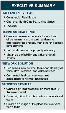 Text Box: EXECUTIVE SUMMARYBALLANTYNE VILLAGE● Commercial Real Estate●   Charlotte, North Carolina, United States● 100-499BUSINESS CHALLENGE●    Create a premier experience for retail and office tenants, visitors, and residents to differentiate the property from other mixed-use developments●   Build and operate the property efficiently●   Maximize profitability and value for retail tenantsNETWORK SOLUTION ● Deployed a new network to support delivery of voice, data, wireless, and video services●  Connected third-party services and applications to network foundationBUSINESS RESULTS●    Gained high tenant absorption more quickly than anticipated●  Saved significant capital costs and operational costs●    Created an image of the place that everyone wants to be