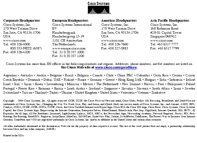 Text Box: Corporate HeadquartersCisco Systems, Inc.170 West Tasman DriveSan Jose, CA 95134-1706USAwww.cisco.comTel: 408 526-4000 800 553-NETS (6387)Fax: 408 526-4100 European HeadquartersCisco Systems International BVHaarlerbergparkHaarlerbergweg 13-191101 CH AmsterdamThe Netherlandswww-europe.cisco.comTel: 31 0 20 357 1000Fax: 31 0 20 357 1100 Americas HeadquartersCisco Systems, Inc.170 West Tasman DriveSan Jose, CA 95134-1706USAwww.cisco.comTel: 408 526-7660Fax: 408 527-0883 Asia Pacific HeadquartersCisco Systems, Inc.168 Robinson Road#28-01 Capital Tower Singapore 068912www.cisco.comTel: +65 6317 7777Fax: +65 6317 7799Cisco Systems has more than 200 offices in the following countries and regions. Addresses, phone numbers, and fax numbers are listed on the Cisco Web site at www.cisco.com/go/offices.Argentina · Australia · Austria · Belgium · Brazil · Bulgaria · Canada · Chile · China PRC · Colombia · Costa Rica · Croatia · Cyprus Czech Republic · Denmark · Dubai, UAE · Finland · France · Germany · Greece · Hong Kong SAR · Hungary · India · Indonesia · Ireland Israel · Italy · Japan · Korea · Luxembourg · Malaysia · Mexico · The Netherlands · New Zealand · Norway · Peru · Philippines · Poland Portugal · Puerto Rico · Romania · Russia · Saudi Arabia · Scotland · Singapore · Slovakia · Slovenia · South Africa · Spain · Sweden Switzerland · Taiwan · Thailand · Turkey · Ukraine · United Kingdom · United States · Venezuela · Vietnam · Zimbabwe Copyright 2004 Cisco Systems, Inc. All rights reserved. CCIP, CCSP, the Cisco Powered Network mark, Cisco Unity, Follow Me Browsing, FormShare, and StackWise are trademarks of Cisco Systems, Inc.; Changing the Way We Work, Live, Play, and Learn, and iQuick Study are service marks of Cisco Systems, Inc.; and Aironet, ASIST, BPX, Catalyst, CCDA, CCDP, CCIE, CCNA, CCNP, Cisco, the Cisco Certified Internetwork Expert logo, Cisco IOS, the Cisco IOS logo, Cisco Press, Cisco Systems, Cisco Systems Capital, the Cisco Systems logo, Empowering the Internet Generation, Enterprise/Solver, EtherChannel, EtherSwitch, Fast Step, GigaStack, Internet Quotient, IOS, IP/TV, iQ Expertise, the iQ logo, iQ Net Readiness Scorecard, LightStream, Linksys, MGX, MICA, the Networkers logo, Networking Academy, Network Registrar, Packet, PIX, Post-Routing, Pre-Routing, RateMUX, Registrar, ScriptShare, SlideCast, SMARTnet, StrataView Plus, Stratm, SwitchProbe, TeleRouter, The Fastest Way to Increase Your Internet Quotient, TransPath, and VCO are registered trademarks of Cisco Systems, Inc. and/or its affiliates in the United States and certain other countries.All other trademarks mentioned in this document or Web site are the property of their respective owners. The use of the word partner does not imply a partnership relationship between Cisco and any other company. (0402R)Printed in the USA